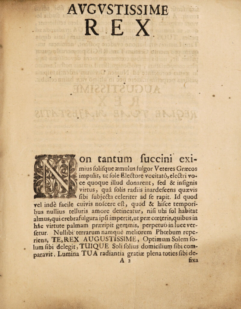 AVGVSTIS5IME RC V c A • * 1 ' , v' ' r , ' • ■' > on tantum fuccini exi¬ mius folifqueasmulus fulgor Veteres Grcecos impuiit, ut fole Eleftore vocitato, eledtri vo¬ ce quoque illud donarent, fed & infignis virtus, qui folis radiis inardefeens qutevis fibi fubjedta celeriter ad fe rapit. Id quod vel inde facile cuivis nofcere eft, quod & hifce tempori¬ bus nullius telluris amore detineatur, nifi uhi fol habitat almus,quicrebrafulgura ipfi impertit,ut prs coeteris,quibus in hic virtute palmam pneripit gemmis, perpetuo in luce ver- fetur. Nullibi'terrarum namque meliorem Phoebum repe- riens, TE,REX AUGUSTISSIME, Optimum Solem fo- lumfibi delegit,TUIQUE Solifolius domicilium fibi com- oaravit. Lumina TUA radiantia gratis plena toties fibi de-