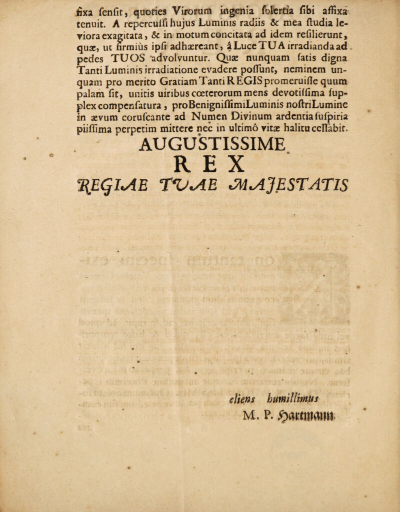 fixa fenfit, quories Virorum ingenia folertia fibi affixa tenuit. A reperculfi hujus Lumims radiis & mea (ludia le¬ viora exagitata, & in motum concitata ad idem refilierunt, qua», ut firmius ipfi adhsercant, % Luce TU A irradianda ad pedes TUOS advolvuntur. Qua: nunquam fatis digna Tanti Luminis irradiatione evadere pofiiint, neminem un¬ quam pro merito Gratiam Tanti REGIS promeruifle quum palam fit, unitis uiribus cceterorum mens devotiffima (up- plexcompenfatura, proBenignifilimiLuminis noftriLumine in xvum corufcante ad Numen Divinum ardentia fufpiria piiffima perpetim mittere nec in ultimo vita: halitu cefiabit. AUGUSTISSIME REX \Eqi^E r*U<AE 'MiAjESTATIS cliens humillimus