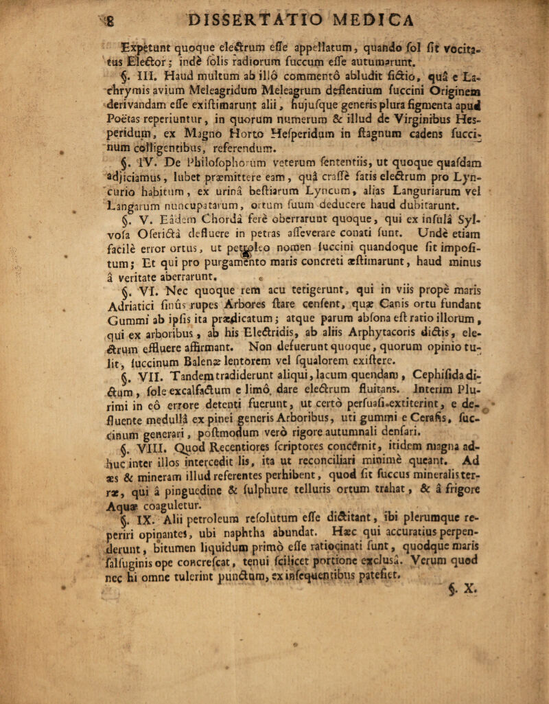 Expetunt quoque eledrum efle appellatum, quando fol fit vocita¬ tus Eledor; ind£ folis radiorum fuccum efle autumarunt. §. III. Haud multum ab illo commento abludit fi&io, quS e La- chrymis avium Meleagridum Meleagrum deflentium fuccini Originem derivandam efle exiftimarunt alii, hujufque generis plura figmenta apud Poetas reperiuntur, in quorum numerum & illud de Virginibus Hes¬ peridum, ex Magno Horto Hefperidum in fiagnum cadens fucci- num colligentibus, referendum. §. IV. De Philofophorum veterum fententiis, ut quoque quafdam adjiciamus, lubet praemittere eam, quii craffe fatis eledrum pro Lyn- curio habitum, ex urina beftiarum Lyncum, alias Languriarum vel Langarum nuncupatarum, ortum fuum deducere haud dubitarunt. §. V. Eadem Chorda fere oberrarunt quoque, qui ex infula Syl- vofa Oferi&a defluere in petras aflTeverare conati funt. Unde etiam facile error ortus, ut peypleo nomen (uccini quandoque fit impoli¬ tum; Et qui pro purgamento maris concreti xftimarunt, haud minus a veritate aberrarunt. © §. Vi. Nec quoque rem acu tetigerunt, qui in viis prope maris Adriatici finus rupes Arbores flare cenfent, quae Canis ortu fundant Gummi ab ipfis ita praedicatum; atque parum abfona eft ratio illorum, qui ex arboribus, ab his Eledridis, ab aliis Arphytacoris didis, ele- drum effluere affirmant. Non defuerunt quoque, quorum opinio tu¬ lit, luccinum Balense lentorem vel fqualorem exiftere. §. VII. Tandem tradiderunt aliqui, lacum quendana, Cephifidadi- dum, fole excalfadum e limo dare eledrum fluitans. Interim Plu¬ rimi in eo errore detenti fuerunt, ut certo perfuafLextiterint, e de¬ fluente medulla ex pinei generis Arboribus , uti gummi eCerafis, fuc- cinum generari, poftmodum vero rigore autumnali denfari. §. VIII. Quod Recentiores feriptores concdrnit, itidem magna ad¬ huc inter illos intercedit lis, ita ut reconciliari minime queant. Ad ses & mineram illud referentes perhibent, quod fit fuccus mineralister- rx, qui a pinguedine & fulphure telluris ortum trahat, & a frigore Aqux coaguletur. §. IX. Alii petroleum refolutum efle di&itant, ibi plerumque re- periri opinantes, ubi naphtha abundat. Haec qui accuratius perpen¬ derunt , bitumen liquidum primo efle ratiocinati funt, quodque maris falfuginis ope coHcrefcat, tenui fcilicet pordone exclusa. Verum quod nec hi omne tulerint pundam, ex mfequewibus patefiet.