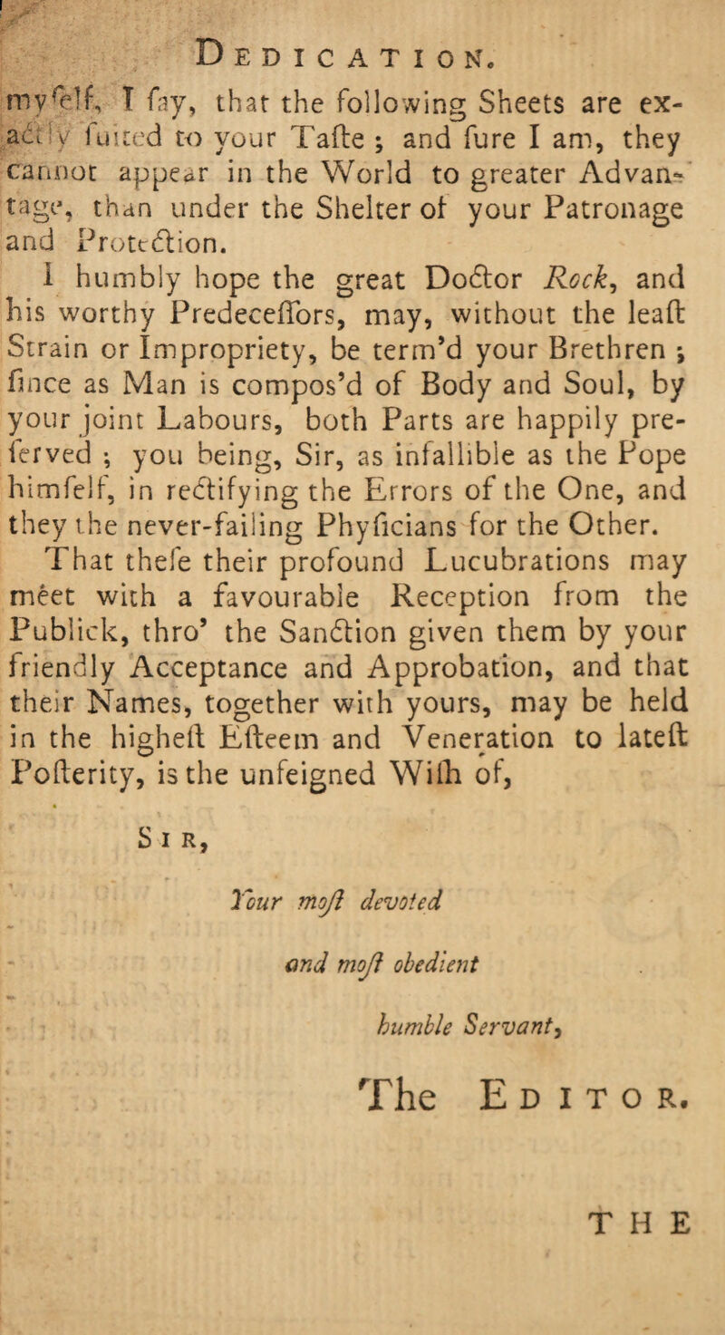 Dedication. T fay, that the following Sheets are ex¬ actly luited to your Tafte ; and fure I am, they cannot appear in the World to greater Advan¬ tage, than under the Shelter of your Patronage and Protection. i humbly hope the great DoCtor Rock, and his worthy Predeceffors, may, without the lead: Strain or Impropriety, be term’d your Brethren *, fince as Man is compos’d of Body and Soul, by your joint Labours, both Parts are happily pre- ferved ; you being. Sir, as infallible as the Pope himfelf, in rectifying the Errors of the One, and they the never-failing Phyficians for the Other. That thefe their profound Lucubrations may meet with a favourable Reception from the Publick, thro’ the Sanction given them by your friendly Acceptance and Approbation, and that their Names, together with yours, may be held in the higheft Efteem and Veneration to lateft Pofterity, is the unfeigned Wilh of, • *■ • <t . r> S I R, Tour mojl devoted and mojl obedient humble Servant, The Editor. the