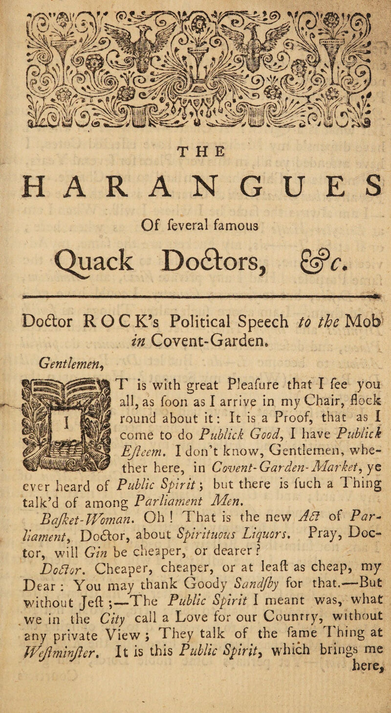 HARANGUES Of feveral famous Quack Doctors, &c. Dodlor ROC K’s Political Speech to the Mob in Covent-Garden. Gentlemen, T is with great Pleafure that I fee you all, as loon as I arrive in my Chair, flock round about it: It is a Proof, that as I come to do Publick Good, I have Publick Ejleem. I don’t know. Gentlemen, whe¬ ther here, in Covent-Gar den-Market, ye ever heard of Public Spirit; but there is fuch a Thing talk’d of among Parliame77t Men. Bafiet-JVoman. Oh ! That is the new Adi of Par¬ liament, Dodlor, about Spirituous Liquors. Pray, Doc¬ tor, will Gin be cheaper, or dearer? Dodder. Cheaper, cheaper, or at lead as cheap, my Dear : You may thank Goody Sand/by for that.-—But without Jeft ;—'The Public Spirit I meant was, what we in the City call a Love for our Country, without any private View j They talk of the fame I hing at IVeJlminJler. It is this Public Spirit, which brings me here.