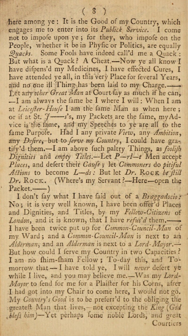 ( 3 ) here among ye : Tt is the Good of my Country, which engages me to enter into its Publick Service. I come not to impofe upon ye ; for they, who impofe on the People, whether it be in Phyfic or Politics, are equally Quacks, Some Fools have indeed call’d me a Quack : But what is a Quack? A Cheat.—Now ye all know I have difpens’d my Medicines, I have effected Cures, I have attended ye all, in this very Place for feveral Years, and no one ill Thing has been laid to my Charge.-. Let any other Great Man at Court fay as much if he can, —I am always the fame be I where I will: When I am at Leicejler-Houfe I am the fame Man as when here ; or if at St. J-j’s, my Packets are the fame, myAd- vice is the fame, and my Speeches to ye are all to the fame Purpofe. Had I any private View, any Ambition, any Defire, but to fierve my Country, I could have gra- tify’d them.—I am above fuch paltry Things, as foolifi Dignities and empty Titles.—Let P—rl—t Men accept Places, and defert their Caufe ; let Commoners do pitiful Anions to become L—ds: But let Dr. Rock befiill Dr. Rock. (Where’s my Servant?—Here—open the Packet.-) I don’t fay what I have faid out of a Braggadocio: No; it is very well known, I have been offer’d Places and Dignities, and Titles, by my Fellow-Citizens of London, and it is known, that I have refus'd them.-. I have been twice put up for Common-Council-Man of my Ward; and a Common-Council-Man is next to an Aldennan, and an Alderman is next to a Lord-Mayor.— But how could I ferve my Country in two Capacities ? I am no fhim-fham Fellow ; To-day this, and To¬ morrow that — I have told ye, I will never defert ye while I live, and you may believe me.—Was my Lord- Mayor to fend for me for a Plaifter for his Corns, afrer I had got into my Chair to come here, I would not go. My Country's Good is to be preferr’d to the obliging the greateft Man that lives,- not excepting the King (God xblefs him)—Yet perhaps Gme noble Lords, and great Courtiers