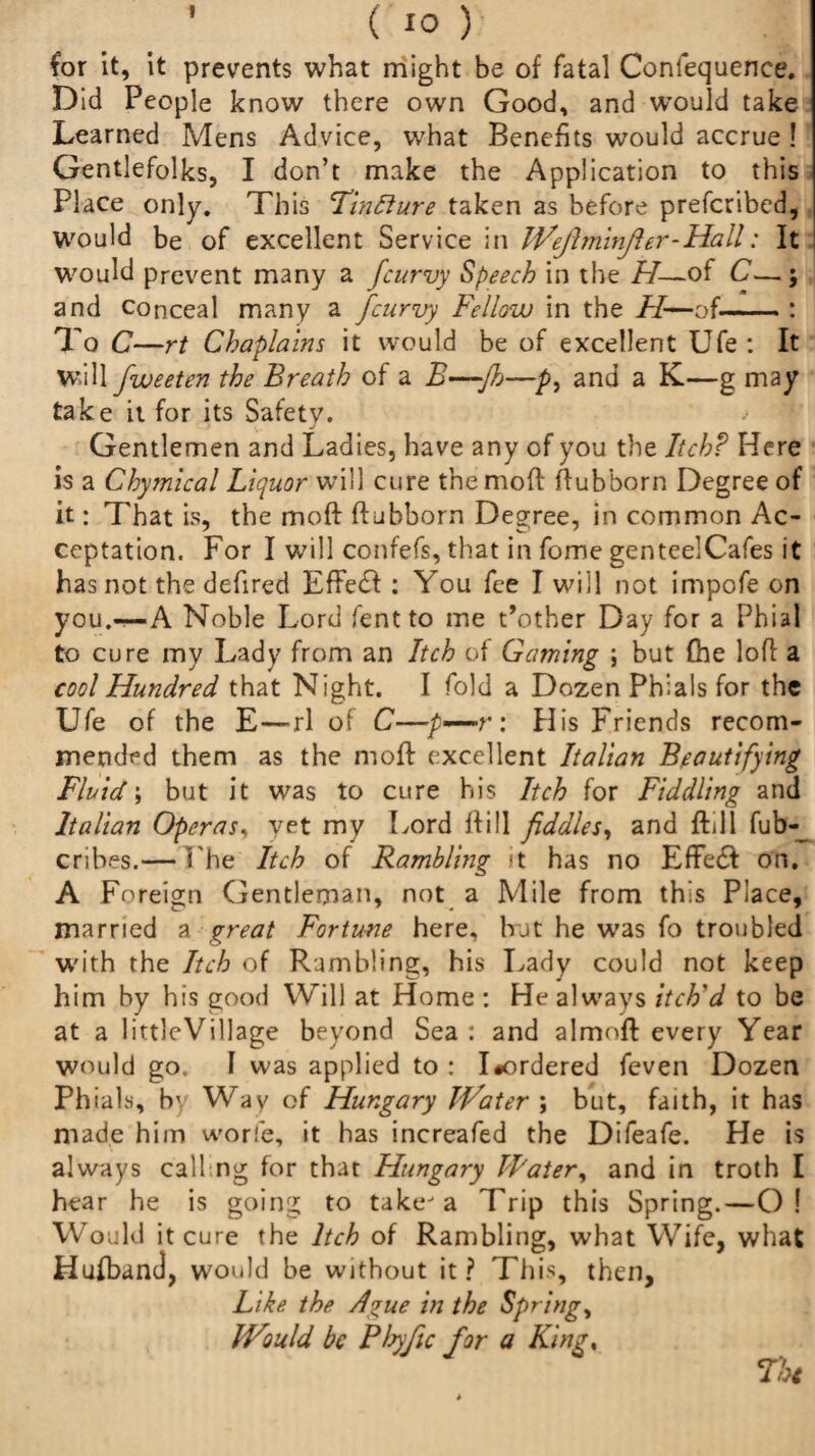 for it, it prevents what might be of fatal Confequence. Did People know there own Good, and would take Learned Mens Advice, what Benefits would accrue ! Gentlefolks, I don’t make the Application to this Place only. This Tincture taken as before prefcribed, Would be of excellent Service in IVeJlminfier-Hall: It would prevent many a fcurvy Speech in the H—of C— ; and conceal many a fcurvy Fellow in the H—of-: To C—rt Chaplains it would be of excellent Ufe : It will fweeten the Breath of a B—-Jh—p, and a K—g may take it for its Safety. Gentlemen and Ladies, have any of you the Itch? Here is a Chymical Liquor will cure themoft ftubborn Degree of it: That is, the moft ftubborn Degree, in common Ac¬ ceptation. For I will confefs, that in fome genteelCafes it has not the defired Effect: You fee I will not impofe on you.-—A Noble Lord lent to me t’other Day for a Phial to cure my Lady from an Itch of Gaming ; but (he loft a cool Hundred that Night. I fold a Dozen Phials for the Ufe of the E—-rl of C—p—r: His Friends recom¬ mended them as the mofl: excellent Italian Beautifying Fluid; but it was to cure his Itch for Fiddling and Italian Operas, yet my Lord ftill fiddles, and ftdi fub- cribes.— The Itch of Rambling it has no Effetft on. A Foreign Gentleman, not a Mile from this Place, married a great Fortune here, but he was fo troubled with the Itch of Rambling, his Lady could not keep him by his good Will at Home : He always itch'd to be at a littleVillage beyond Sea: and almoft every Year would go, I was applied to : I*ordered feven Dozen Phials, by Way of Hungary JVater ; but, faith, it has made him worfe, it has increafed the Difeafe. He is always call ng for that Hungary Water, and in troth I hear he is going to take-a Trip this Spring.—O! Would it cure the Itch of Rambling, what Wife, what Hufband, would be without it ? This, then. Like the A*ue in the Springy IVould be Phyjic for a King, Thi