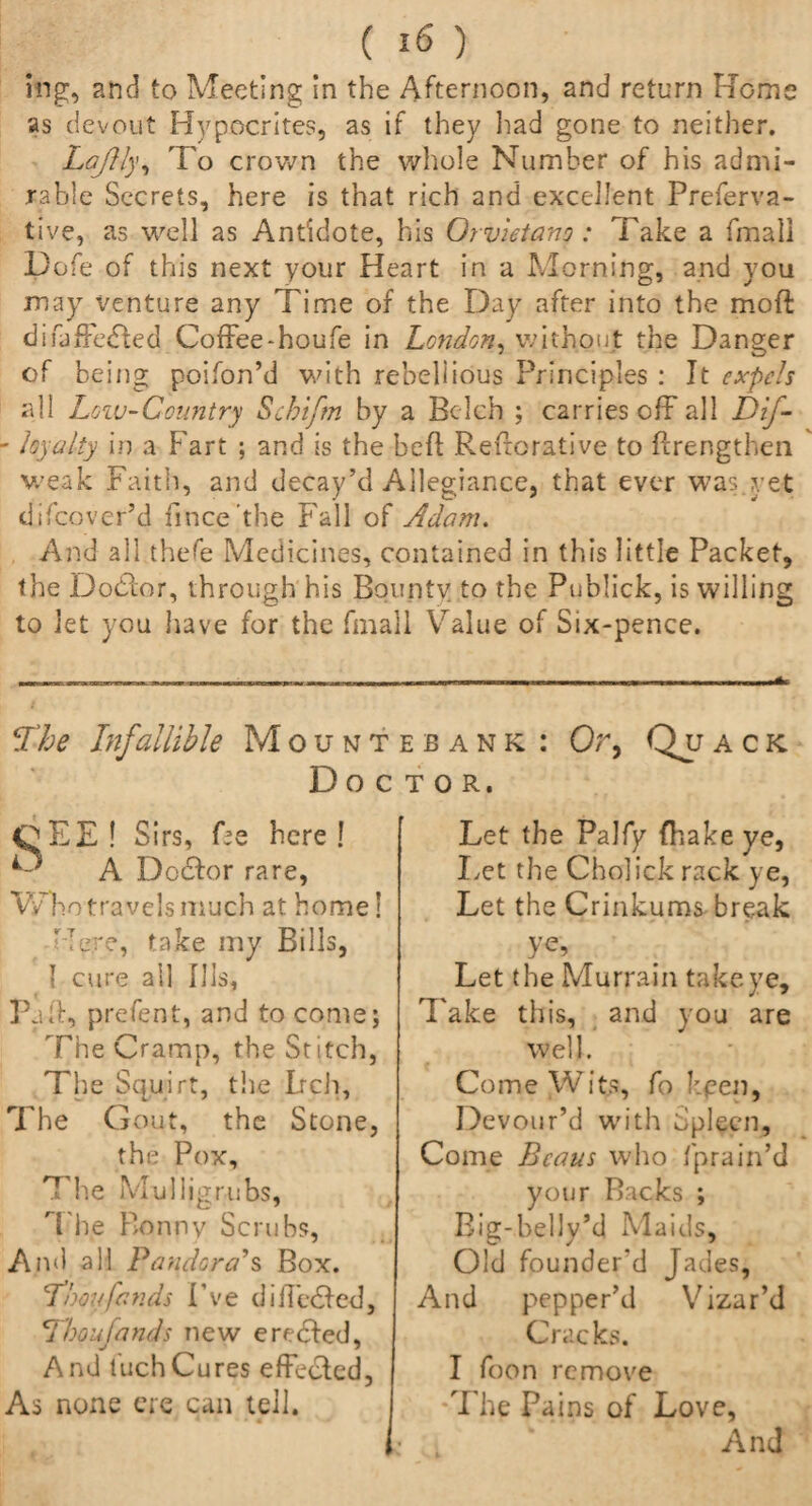 nig, and to Meeting in the Afternoon, and return Rome as devout Hypocrites, as if they had gone to neither. Laftly, To crown the whole Number of his admi¬ rable Secrets, here is that rich and excellent Preferva- tive, as well as Antidote, his Orvietano : Take a fmaii Dofe of this next your Heart in a Morning, and you may venture any Time of the Day after into the mod difaffedted Coffee-houfe in London, without the Danger of being poifon’d with rebellious Principles : It expels all Loiv-Country Scbiftn by a Belch ; carries off all DiJ- - loyalty in a Fart ; and is the bed Reiterative to drengthen weak Faith, and decay’d Allegiance, that ever was yet difeover’d fince’the Fall of Adam. And all thefe Medicines, contained in this little Packet, the Dodlor, through his Bounty to the Publick, is willing to let you have for the fmall Value of Six-pence. The Infallible Mount Doc CEE ! Sirs, fee here ! A Doctor rare, Who travels much at home! Mere, take my Bills, { cure all Ills, Pad, prefent, and to come; The Cramp, the Stitch, The Squirt, the Lrch, The Gout, the Stone, the Pox, The Mulligrubs, The Bonny Scrubs, And all Pandora's Box. Thoufands I’ve diffedied, Thoujands new eredded, And luchCures effected, As none ere can tell. ebank : Or, Quack TOR. Let the Palfy {hake ye, Let the Cholick rack ye, Let the Crinkums break ve. Let the Murrain take ye. Take this, and you are well. Come Wits, fo keen. Devour’d with Spleen, Come Beaus who fprain’d your Backs ; Big-belly’d Maids, Old founder'd Jades, And pepper’d Vizar’d Cracks. I foon remove The Pains of Love, And