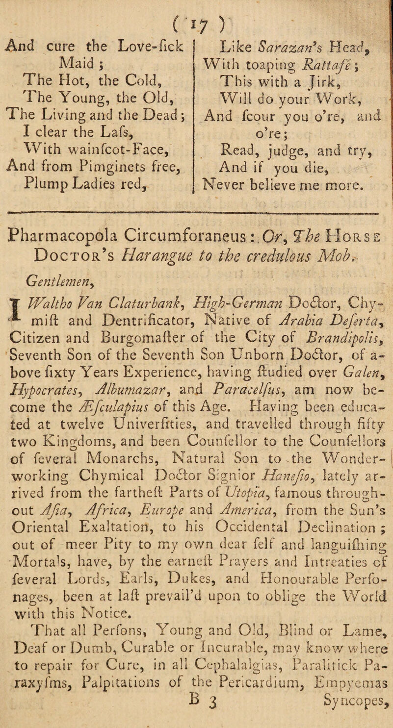 (• And cure the Love-fick Maid ; The Hot, the Cold, The Young, the Old, The Living and the Dead; I clear the Lafs, With wainfcot-Face, And from Pimginets free. Plump Ladies red. 7 ) Like Sarazan’s Plead, With toaping Rattafe ; This with a Jirk, Will do your Work, And fcour you o?re, and o’re; Read, judge, and try, And if you die. Never believe me more. Pharmacopola Circumforaneus: Or, The Horse Doc tor’s Harangue to the credulous Mob. Gentlemen, T TUaltho Van Claturbank, High-German Doctor, Chy- mift and Dentrificator, Native of Arabia Deferta, Citizen and Burgomafler of the City of Rrandipolis, Seventh Son of the Seventh Son Unborn Dodlor, of a- bove fixty Years Experience, having ffudied over Galen, jHypocrates, Albumazar, and Paracelfus, am now be¬ come the Mfculapius of this Age. Having been educa¬ ted at twelve Univerfhies, and travelled through fifty two Kingdoms, and been Counfellor to the Counfellors of feveral Monarchs, Natural Son to.the Wonder¬ working Chymical Dodlor Signior Hanefio, lately ar¬ rived from the fartheft Parts ol Utopia, famous through- out Afia, Africa, Europe and America, from the Sun’s Oriental Exaltation, to his Occidental Declination ; out of meer Pity to my own dear felf and languiihing Mortals, have, by the earned: Prayers and Intreaties of feveral Lords, Earls, Dukes, and Plonourable Perfo- nages, been at laft prevail’d upon to oblige the World with this Notice. That all Perfons, Young and Old, Blind or Lame, Deaf or Dumb, Curable or Incurable, may know where to repair for Cure, in all Cephalalgias, Paralifick Pa- raxyfms, Palpitations of the Pericardium, Empyemas B 3 Syncopes,