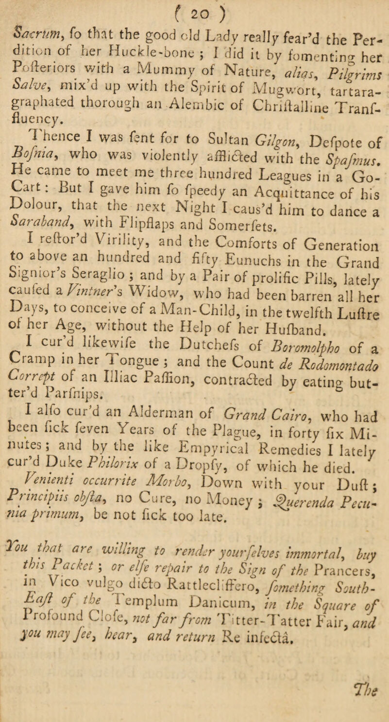 Sacrum, fo that the good old Lady really fear’d the Per¬ dition of her Huckle-bone ; I did it by fomenting her Porteriors with a Mummy of Nature,' alias. Pilgrims Salve, mix’d up with the Spirit of Mugwort, tartara- graphated thorough an Alembic of Chriftalline Tranf- fluency. Thence I was fent for to Sultan Gilgon, Defpote of Bojma, who was violently afflicted with the Spafmus. He came to meet me three hundred Leagues in a Go- Cart: But I gave him fo fpeedy an Acquittance of his Dolour, that the next Night I caus’d him to dance a Saraband, with Flipflaps and Somerfets. I reftor’d Virility, and the Comforts of Generation to above an hundred and fifty Eunuchs in the Grand Sigmor s Seraglio ; and by a Pair of prolific Pills, lately cauled a Vintner's Widow, who had been barren all her Days, to conceive of a Man-Child, in the twelfth Luftre ot her Age, without the Help of her Hufband. I cur’d likewife the Dutchefs of Boromolpbo of a Cramp in her J ongue ; and the Count de Rodomontade, Corrept of an Illiac Paffion, contrasted by eating but- ter’d Parfnips. b I alfo cur’d an Alderman of Grand Cairo, who had been fick feven Years of the Plague, in forty fix Mi¬ nutes; and by the like Empyrical Remedies I lately cur’d Duke Philorix of a Dropfy, of which he died. Venienti occurrite Morbo, Down with your Duft; Prtncipiis obfia, no Cure, no Money ; Querenda Pecu- ma prtmum, be not fick too late. You. that are willing to render yourf'elves immortal, buy t^/s Packet, ; or elfe repair to the Sign of the Prancers, a *C° VL^S° di£to Rattlecliffero, fomcthing South- haft of the I emplum Danicum, in the Square of I rofound Clofe, not far from Titter-Tatter Fair, and you may Jcei hear, and return Re infccla.