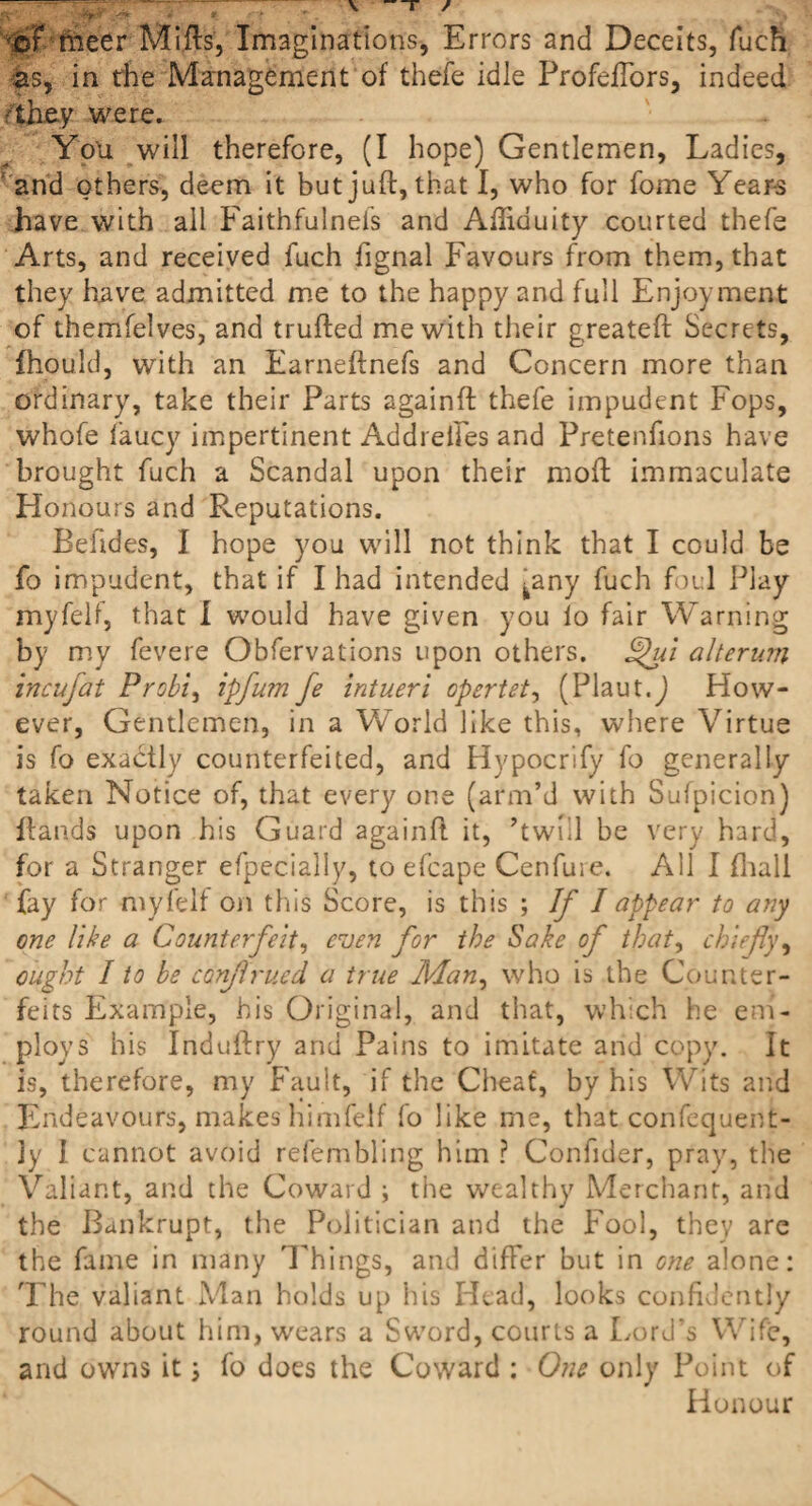 <m raeer Mills’, Imaginations, Errors and Deceits, fuch as, in the Management of thefe idle ProfelTors, indeed 'they were. Yon will therefore, (I hope) Gentlemen, Ladies, and others, deem it but juft, that I, who for fome Years have with all Faithfulnefs and Aftiduity courted thefe Arts, and received fuch fignal Favours from them, that they have admitted me to the happy and full Enjoyment of themfelves, and trufted me with their greateft Secrets, fhould, with an Earneftnefs and Concern more than ordinary, take their Parts againft thefe impudent Fops, whofe faucy impertinent Addreffes and Pretenfions have brought fuch a Scandal upon their moft immaculate Honours and Reputations. Beiides, I hope you will not think that I could be fo impudent, that if I had intended ^any fuch foul Play myfeli, that I would have given you io fair Warning by my fevere Obfervations upon others, Ppui alterum incufat Probi, ipfum fe intueri opertet, (Plaut.j How¬ ever, Gentlemen, in a World like this, where Virtue is fo exactly counterfeited, and Hypocrify fo generally taken Notice of, that every one (arm’d with Sufpicion) Hands upon his Guard againft it, ’twill be very hard, for a Stranger efpecialiy, to efcape Cenfure. All I (hall fay for myfelf on this Score, is this ; If I appear to any one like a Counterfeit, even for the Sake of that, chiefly, ought I to be conflrued a true Man, who is the Counter¬ feits Example, his Original, and that, which he em¬ ploys his Induftry and Pains to imitate and copy. It is, therefore, my Fault, if the Cheat, by his Wits and Endeavours, makes himfelf fo like me, that confequent- jy I cannot avoid refembling him ? Confider, pray, the Valiant, and the Coward ; the wealthy Merchant, and the Bankrupt, the Politician and the Fool, they are the fame in many Things, and differ but in one alone: The valiant Man holds up his Head, looks confflently round about him, wears a Sword, courts a Lord’s Wife, and owns it \ fo does the Coward : One only Point of Honour