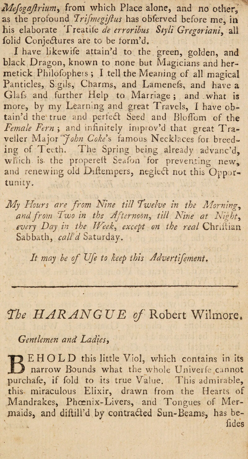 Mefogaftrluniy from which Place alone, and no other, as the profound Trifmegijlus has obferved before me, in his elaborate Treadle de errorihus Styli Gregoriani, all folid Conjectures are to be form’d. I have likewife attain’d to the green, golden, and black Dragon, known to none but Magicians and her- metick Philolbpheis; I tell the Meaning of all magical Panticles, S gils. Charms, and Lamenefs, and have a Glafi and further Help to Marriage; and .what is more, by my Learning and great Travels, I have ob¬ tain’d the true and perteCt Seed and BloiTom of the Female Fern ; and infinitely improv’d that great Tra¬ veller Major John Coho’s famous Necklaces for breed¬ ing of T eeth. The Spring being already advanc’d, which is the properelt Seafon for preventing new, and renewing old Difiempers, negleCt: not this Oppor¬ tunity. » -« . ■ ^ „ \ - «.) t • - * • My Hours are from Nine till Twelve in the Mornings and from '2 wo in the Afternoon, till Nine at Nighty every Day in the Week, except on the real Chriftian Sabbath, call’d Saturday. It may be of Ufe to keep this Advertifoment. The HARANGUE of Robert Wilmore. Gentlemen and Ladies, BEHOLD this little Viol, which contains in its narrow Bounds what the whole Univerfe(cunnot purchafe, if fold to its true Value. This admirable, this miraculous Elixir, drawn from the Hearts of Mandrakes, Phoenix-Livers, and Tongues of Mer- maids, and diftill’d by contracted Sun-Beams, has be- . - ' fides