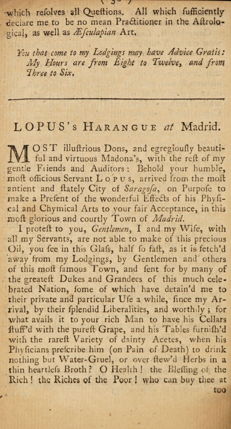 which refolves all Queftions. All which fufficiently tjeciare me to be no mean Pra£Htioner in the Aftrolo- gical, as well as Mfculapian Art. You that come to my Lodgings may have Advice Gratis: My Hours are from Eight to Twelve, and from Lhree to Six. LOPUS’s Harangue at Madrid. MOST illuftrious Dons, and egregioufly beauti¬ ful and virtuous Madona’s, with the reft of my gentle Fiiends and Auditors: Behold your humble, moft officious Servant Lopus, arrived from the moft antient and ftately City of Saragofa, on Purpofe to make a Prefent of the wonderful Effects of his Phvfi- J cal and Chymical Arts to your fair Acceptance, in this moft glorious and courtly Town of Madrid. I proteft to you, Gentlemen, I and my Wife, with all my Servants, are not able to make of this precious Oil, you fee in this Glafs, half fo faft, as it is fetch’d 'away from my Lodgings, by Gentlemen and others of this moft famous Town, and fent for by many of the greateft Dukes and Grandees of this much cele¬ brated Nation, fome of which have detain’d me to their private and particular Ufe a while, fince my Ar¬ rival, by their fplendid Liberalities, and worthily ; for what avails it to your rich Man to have his Cellars ifuff’d with the pureft Grape, and his Tables furnifh’d with the rareft Variety of dainty Acetes, when his Phyficians prefcribe him (on Pain of Death) to drink nothing but Water-Gruel, or over ftew’d Herbs in a thin heartlefs Broth ? O Health ! the Bleffing of the Rich ! the Riches of the Poor! who can buy thee at