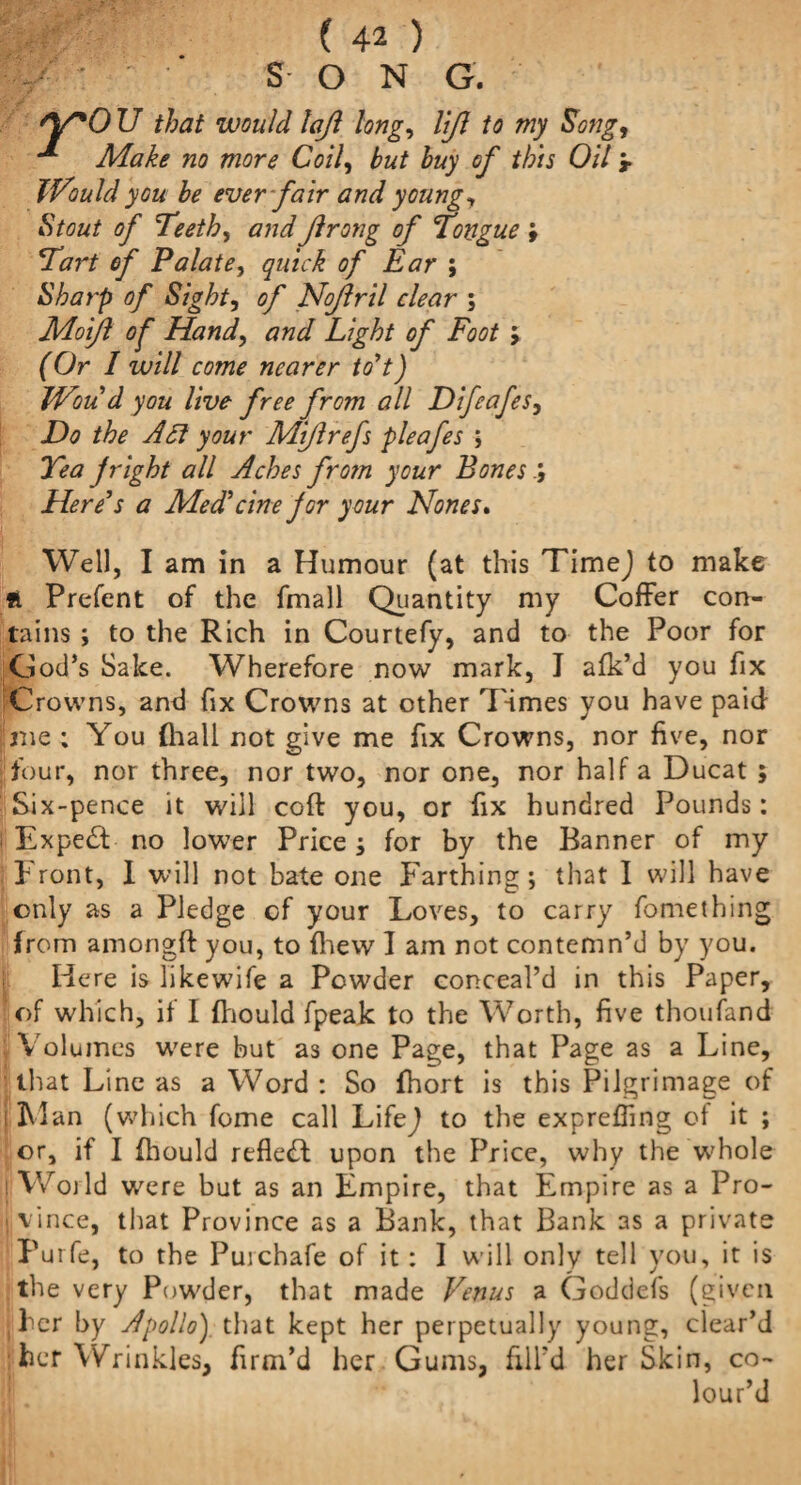 SON G. Y*0 U that would lajl long, lift to my Song, Make no more Coil, but buy of this Oil ‘r iVould you be ever fair and young, Stout of Teeth, ftrong of Tongue i Tart of Palate, of Ear ; Sharp of Sight, of Noftril clear ; Moft of Hand, #Light of Foot > fOr / will come nearer to’t) Woud you live free from all Difeafes, D0 y<9wr Mftrefs pleafes ; Tea jright all Aches frotn your Bones ; Here's a Med'cine jor your Nones. Well, I am in a Humour (at this TimeJ to make ft Prefent of the fmall Quantity my Coffer con¬ tains ; to the Rich in Courtefy, and to the Poor for God’s Sake. Wherefore now mark, I afk’d you fix Crowns, and fix Crowns at other Times you have paid me ; You (hall not give me fix Crowns, nor five, nor four, nor three, nor two, nor one, nor half a Ducat ; Six-pence it will coft you, or fix hundred Pounds: i Expe£f no lower Price; for by the Banner of my Front, I will not bate one Farthing; that I will have only as a Pledge cf your Loves, to carry fomething from amongft you, to drew I am not contemn’d by you. Here is likewife a Powder conceal’d in this Paper, of which, if I fliould fpeak to the Worth, five thoufand Volumes were but as one Page, that Page as a Line, that Line as a Word : So fhort is this Pilgrimage of i Flan (which fome call LifeJ to the expreffing of it ; or, if I fhould reflect upon the Price, why the w'hole i Woild were but as an Empire, that Empire as a Pro- )■ vince, that Province as a Bank, that Bank as a private Purfe, to the Puichafe of it : I will only tell you, it is _ «* r the very Powder, that made Venus a Goddefs (given , her by Apollo) that kept her perpetually young, clear’d : her Wrinkles, firm’d her Gums, fill’d her Skin, co¬ lour’d