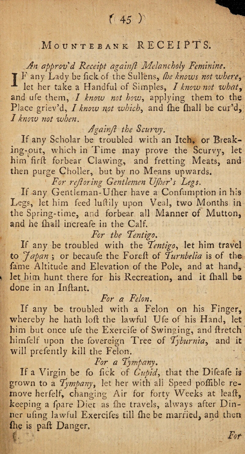 Mountebank RECEIPTS. An approv’d Receipt again(l Melancholy Feminine. 7 P any Lady be fick of the Sullens, (Joe knows not where, let her take a Handful of Simples, 1 know not what9 and ufe them, I know not how, applying them to the PI ace griev’d, I know not vahich, and (he fhall be cur’d, I know not when, Againji the Scurvy. If any Scholar be troubled with an Itch, or Break¬ ing-out, which in Time may prove the Scurvy, let him firft forbear Clawing, and fretting Meats, and then purge Choller, but by no Means upwards. For rejioring Gentlemen Ufner s Legs. If any Gentieman-Ufher have a Confumption in his Legs, let him feed luftily upon Veal, two Months in the Spring-time, and forbear all Manner of Mutton, and he fhall increafe in the Calf. For the Lentigo. If any be troubled with the Lentigo, let him travel to Japan or becaufe the Foreft of Lurnbelia is of the fame Altitude and Elevation of the Pole, and at hand, * let him hunt there for his Recreation, and it fhall be done in an Inftant. For a Felon. If any be troubled with a Felon on his Finger, whereby he hath loft the lawful Ufe of his Hand, let him but once ufe the Exercife of Swinging, and ftretch himfelf upon the fovereign Tree of Lyburnia, and it will prefently kill the Felon. For a Lympany. If a Virgin be fo fick of Cupid, that the Difeafe is grown to a Lympany, let her with all Speed pofiible re¬ move herfelf, changing Air for forty Weeks at leaft, keeping a fpare Diet as file travels, always after Din¬ ner ufing lawful Exercifes till file be married, and then file is paft Danger, M- 's