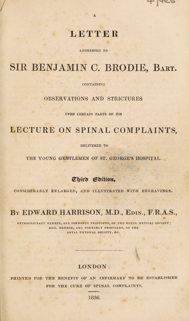 LETTER ADDRESSED TO SIR BENJAMIN C. BRODIE, Bart. CONTAINING OBSERVATIONS AND STRICTURES UPON CERTAIN PARTS OF HIS LECTURE ON SPINAL COMPLAINTS, DELIVERED TO THE YOUNG GENTLEMEN OF ST. GEORGE’S HOSPITAL. <£tntu>u, CONSIDERABLY ENLARGED, AND ILLUSTRATED WITH ENGRAVINGS. By EDWARD HARRISON, M.D., Edin., F.R.A.S., m EXTRAORDINARY MEMBER, AND FORMERLY PRESIDENT, OF THE ROYAL MEDICAL SOCIETY; HON. MEMBER, AND FORMERLY PRESIDENT, OF THE ROYAL PHYSICAL SOCIETY, &C. LONDON: PRINTED FOR THE BENEFIT OF AN INFIRMARY TO BE ESTABLISHED FOR THE CURE OF SPINAL COMPLAINTS. 1836,