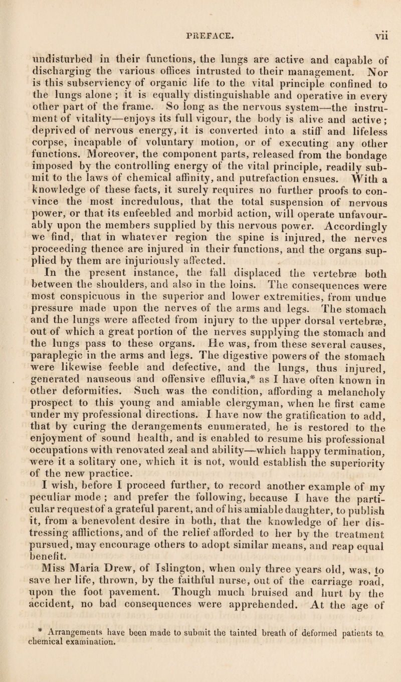 undisturbed in their functions, the lungs are active and capable of discharging the various offices intrusted to their management. Nor is this subserviency of organic life to the vital principle confined to the lungs alone ; it is equally distinguishable and operative in every other part of the frame. So long as the nervous system—the instru¬ ment of vitality—enjoys its full vigour, the body is alive and active; deprived of nervous energy, it is converted into a stiff and lifeless corpse, incapable of voluntary motion, or of executing any other functions. Moreover, the component parts, released from the bondage imposed by the controlling energy of the vital principle, readily sub¬ mit to the laws of chemical affinity, and putrefaction ensues. With a knowledge of these facts, it surely requires no further proofs to con¬ vince the most incredulous, that the total suspension of nervous power, or that its enfeebled and morbid action, will operate unfavour¬ ably upon the members supplied by this nervous power. Accordingly we find, that in whatever region the spine is injured, the nerves proceeding thence are injured in their functions, and the organs sup¬ plied by them are injuriously affected. In the present instance, the fall displaced the vertebrae both between tbe shoulders, and also in the loins. The consequences were most conspicuous in the superior and lower extremities, from undue pressure made upon the nerves of the arms and legs. The stomach and the lungs were affected from injury to the upper dorsal vertebra?, out of which a great portion of the nerves supplying the stomach and the lungs pass to these organs. He was, from these several causes, paraplegic in the arms and legs. The digestive powers of the stomach were likewise feeble and defective, and the lungs, thus injured, generated nauseous and offensive effluvia,* as I have often known in other deformities. Such was the condition, affording a melancholy prospect to this young and amiable clergyman, when he first came under my professional directions. I have now the gratification to add, that by curing the derangements enumerated, he is restored to the enjoyment of sound health, and is enabled to resume his professional occupations with renovated zeal and ability—which happy termination, were it a solitary one, which it is not, would establish the superiority of the new practice. I wish, before I proceed further, to record another example of my peculiar mode ; and prefer the following, because I have the parti¬ cular request of a grateful parent, and of his amiable daughter, to publish it, from a benevolent desire in both, that the knowledge of her dis¬ tressing afflictions, and of the relief afforded to her by the treatment pursued, may encourage others to adopt similar means, and reap equal benefit. Miss Maria Drew, of Islington, when only three years old, was, to save her life, thrown, by the faithful nurse, out of the carriage road, upon the foot pavement. Though much bruised and hurt by the accident, no bad consequences were apprehended. At the age of * Arrangements have been made to submit the tainted breath of deformed patients to chemical examination.
