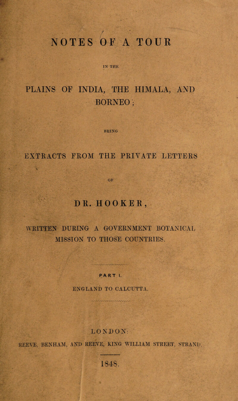 IN THE PLAINS OF INDIA, THE HIMALA, AND BORNEO• BEING EXTEACTS EEOM THE PEIYATE LETTERS DE. HOOKER, WEITTEN DUPING A GOYEENMENT BOTANICAL MISSION TO THOSE COTJNTKIES. PART I. ENGLAND TO CALCUTTA. LONDON: REEVE, BEN HAM, AND REEVE, KING WILLIAM STREET, STRAND. 1848.