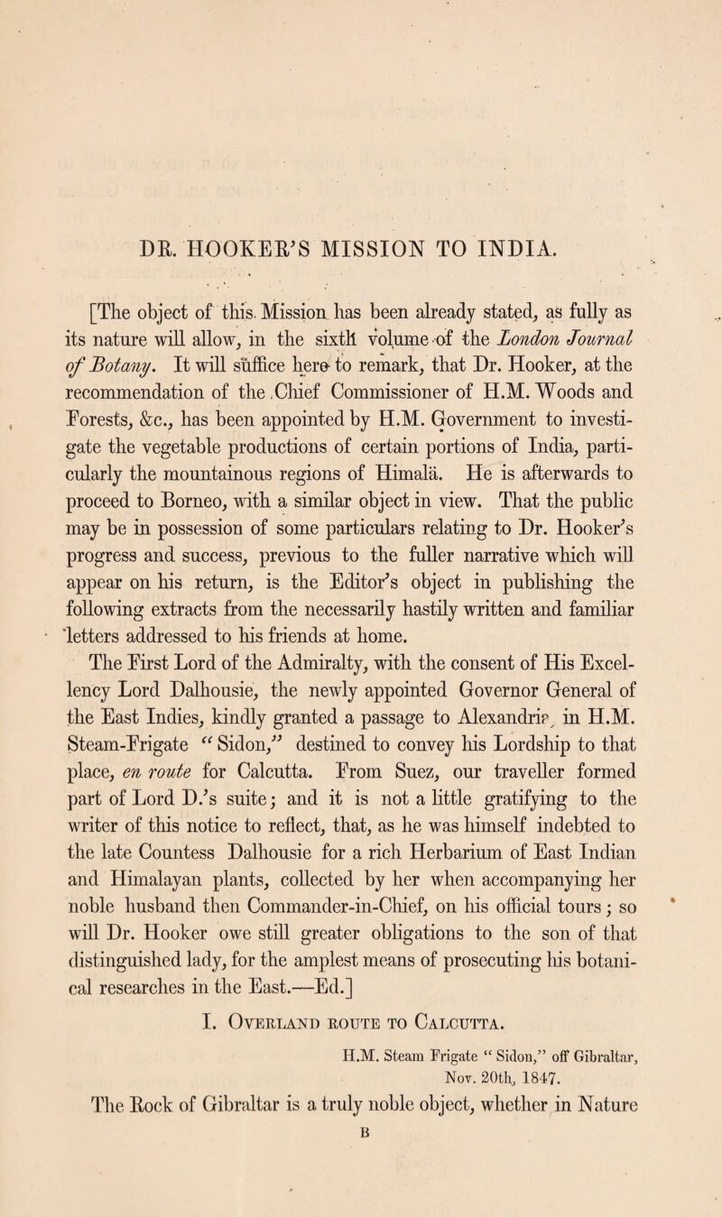 DR. HOOKER'S MISSION TO INDIA. [The object of this. Mission has been already stated, as fully as its nature will allow, in the sixth volume-of the London Journal of Botany. It will suffice here to remark, that Dr. Hooker, at the recommendation of the .Chief Commissioner of H.M. Woods and Forests, &c., has been appointed by H.M. Government to investi¬ gate the vegetable productions of certain portions of India, parti¬ cularly the mountainous regions of Himala. He is afterwards to proceed to Borneo, with a similar object in view. That the public may be in possession of some particulars relating to Dr. Hooker’s progress and success, previous to the fuller narrative which will appear on his return, is the Editor's object in publishing the following extracts from the necessarily hastily written and familiar letters addressed to his friends at home. The First Lord of the Admiralty, with the consent of His Excel¬ lency Lord Dalhousie, the newly appointed Governor General of the East Indies, kindly granted a passage to Alexandria^ in H.M. Steam-Frigate “ Sidon, destined to convey his Lordship to that place, en route for Calcutta. From Suez, our traveller formed part of Lord D/s suite; and it is not a little gratifying to the writer of this notice to reflect, that, as he was himself indebted to the late Countess Dalhousie for a rich Herbarium of East Indian and Himalayan plants, collected by her when accompanying her noble husband then Commander-in-Chief, on his official tours; so will Dr. Hooker owe still greater obligations to the son of that distinguished lady, for the amplest means of prosecuting his botani¬ cal researches in the East.—Ed.] I. Overland route to Calcutta. H.M. Steam Frigate “ Sidou,” off Gibraltar, Nov. 20th, 1847. The Rock of Gibraltar is a truly noble object, whether in Nature B