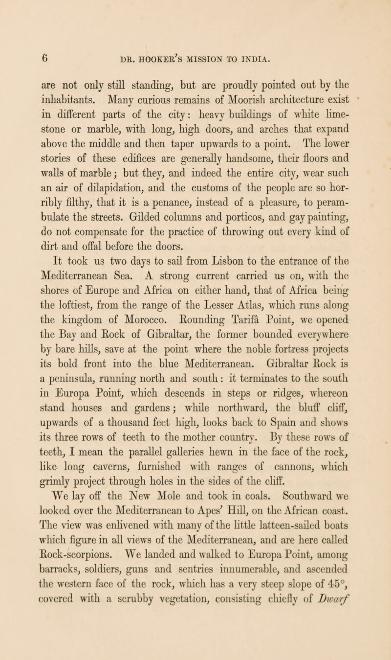 are not only still standing, but are proudly pointed out by the inhabitants. Many curious remains of Moorish architecture exist in different parts of the city: heavy buildings of white lime¬ stone or marble, with long, high doors, and arches that expand above the middle and then taper upwards to a point. The lower stories of these edifices are generally handsome, their floors and walls of marble; but they, and indeed the entire city, wear such an air of dilapidation, and the customs of the people are so hor¬ ribly filthy, that it is a penance, instead of a pleasure, to peram¬ bulate the streets. Gilded columns and porticos, and gay painting, do not compensate for the practice of throwing out every kind of dirt and offal before the doors. It took us two days to sail from Lisbon to the entrance of the Mediterranean Sea. A strong current carried us on, with the shores of Europe and Africa on either hand, that of Africa being the loftiest, from the range of the Lesser Atlas, which runs along the kingdom of Morocco. Bounding Tarifa Point, we opened the Bay and Bock of Gibraltar, the former bounded everywhere by bare hills, save at the point where the noble fortress projects its bold front into the blue Mediterranean. Gibraltar Bock is a peninsula, running north and south: it terminates to the south in Europa Point, which descends in steps or ridges, whereon stand houses and gardens; while northward, the bluff cliff, upwards of a thousand feet high, looks back to Spain and shows its three rows of teeth to the mother country. By these rows of teeth, I mean the parallel galleries hewn in the face of the rock, like long caverns, furnished with ranges of cannons, which grimly project through holes in the sides of the cliff. We lay off the New Mole and took in coals. Southward we looked over the Mediterranean to Apes' Hill, on the African coast. The view was enlivened with many of the little latteen-sailed boats which figure in all views of the Mediterranean, and are here called Bock-scorpions. We landed and walked to Europa Point, among barracks, soldiers, guns and sentries innumerable, and ascended the western face of the rock, which has a very steep slope of 45°, covered with a scrubby vegetation, consisting chiefly of Dwarf