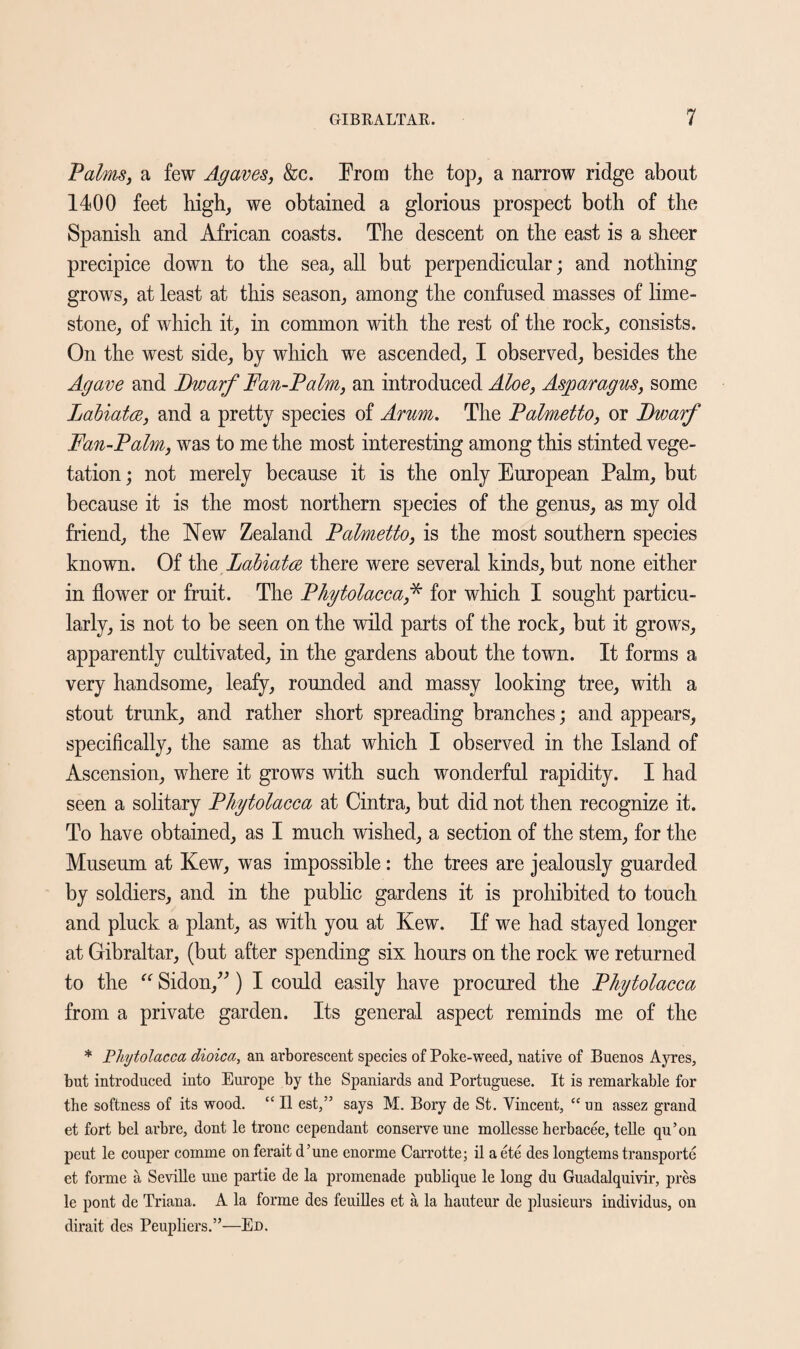 Palms, a few Agaves, &c. Prom the top, a narrow ridge about 1400 feet high, we obtained a glorious prospect both of the Spanish and African coasts. The descent on the east is a sheer precipice down to the sea, all but perpendicular; and nothing grows, at least at this season, among the confused masses of lime¬ stone, of which it, in common with the rest of the rock, consists. On the west side, by which we ascended, I observed, besides the Agave and Dwarf Fan-Palm, an introduced Aloe, Asparagus, some Labiates, and a pretty species of Arum. The Palmetto, or Dwarf Fan-Palm, was to me the most interesting among this stinted vege¬ tation ; not merely because it is the only European Palm, but because it is the most northern species of the genus, as my old friend, the New Zealand Palmetto, is the most southern species known. Of the Labiates there were several kinds, but none either in flower or fruit. The Phytolacca,* for which I sought particu¬ larly, is not to be seen on the wild parts of the rock, but it grows, apparently cultivated, in the gardens about the town. It forms a very handsome, leafy, rounded and massy looking tree, with a stout trunk, and rather short spreading branches; and appears, specifically, the same as that which I observed in the Island of Ascension, where it grows with such wonderful rapidity. I had seen a solitary Phytolacca at Cintra, but did not then recognize it. To have obtained, as I much wished, a section of the stem, for the Museum at Kew, was impossible: the trees are jealously guarded by soldiers, and in the public gardens it is prohibited to touch and pluck a plant, as with you at Kew. If we had stayed longer at Gibraltar, (but after spending six hours on the rock we returned to the “ Sidon,”) I could easily have procured the Phytolacca from a private garden. Its general aspect reminds me of the * Phytolacca dioica, an arborescent species of Poke-weed, native of Buenos Ayres, but introduced into Europe by the Spaniards and Portuguese. It is remarkable for the softness of its wood. “ II est,” says M. Bory de St. Vincent, “un assez grand et fort bel arbre, dont le tronc cependant conserve une mollesse herbacee, telle qu’on peut le couper comme on ferait d’une enorme Carrotte; il aete des longtems transports et forme a Seville une partie de la promenade publique le long du Guadalquivir, pres le pont de Triana. A la forme des feuilles et a la hauteur de plusieurs individus, on dirait des Peupliers.”—Ed.