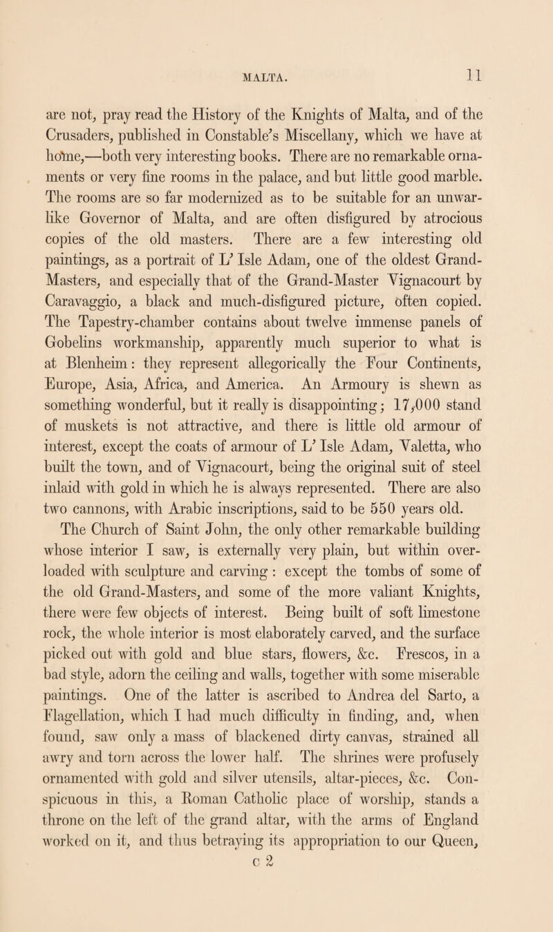 are not, pray read the History of the Knights of Malta,, and of the Crusaders, published in Constable's Miscellany, which we have at ho’me,—both very interesting books. There are no remarkable orna¬ ments or very fine rooms in the palace, and but little good marble. The rooms are so far modernized as to be suitable for an unwar¬ like Governor of Malta, and are often disfigured by atrocious copies of the old masters. There are a few interesting old paintings, as a portrait of L' Isle Adam, one of the oldest Grand- Masters, and especially that of the Grand-Master Vignacourt by Caravaggio, a black and much-disfigured picture, often copied. The Tapestry-chamber contains about twelve immense panels of Gobelins workmanship, apparently much superior to what is at Blenheim: they represent allegorically the Tour Continents, Europe, Asia, Africa, and America. An Armoury is shewn as something wonderful, but it really is disappointing; 17,000 stand of muskets is not attractive, and there is little old armour of interest, except the coats of armour of L' Isle Adam, Yaletta, who built the town, and of Yignacourt, being the original suit of steel inlaid with gold in which he is always represented. There are also two cannons, with Arabic inscriptions, said to be 550 years old. The Church of Saint John, the only other remarkable building whose interior I saw, is externally very plain, but within over¬ loaded with sculpture and carving : except the tombs of some of the old Grand-Masters, and some of the more valiant Knights, there were few objects of interest. Being built of soft limestone rock, the whole interior is most elaborately carved, and the surface picked out with gold and blue stars, flowers, &c. Frescos, in a bad style, adorn the ceiling and walls, together with some miserable paintings. One of the latter is ascribed to Andrea del Sarto, a Flagellation, which I had much difficulty in finding, and, when found, saw only a mass of blackened dirty canvas, strained all awry and torn across the lower half. The shrines were profusely ornamented with gold and silver utensils, altar-pieces, &c. Con¬ spicuous in this, a Homan Catholic place of worship, stands a throne on the left of the grand altar, with the arms of England worked on it, and thus betraying its appropriation to our Queen, c 2