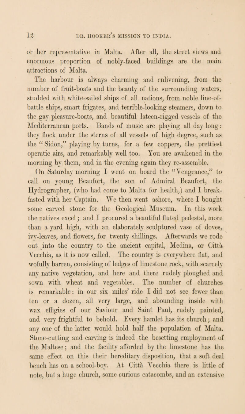 or her representative in Malta. After all, the street views and enormous proportion of nobly-faced buildings are the main attractions of Malta. The harbour is always charming and enlivening, from the number of fruit-boats and the beauty of the surrounding waters, studded with white-sailed ships of all nations, from noble line-of- battle ships, smart frigates, and terrible-looking steamers, down to the gay pleasure-boats, and beautiful lateen-rigged vessels of the Mediterranean ports. Bands of music are playing all day long: they flock under the sterns of all vessels of high degree, such as the “ Sidon,'' playing by turns, for a few coppers, the prettiest operatic airs, and remarkably well too. You are awakened in the morning by them, and in the evening again they re-assemble. On Saturday morning I went on board the “ Vengeance, to call on young Beaufort, the son of Admiral Beaufort, the Hydrographer, (who had come to Malta for health,) and I break¬ fasted with her Captain. We then went ashore, where I bought some carved stone for the Geological Museum. In this work the natives excel; and I procured a beautiful fluted pedestal, more than a yard high, with an elaborately sculptured vase of doves, ivy-leaves, and flowers, for twenty shillings. Afterwards we rode out into the country to the ancient capital, Medina, or Citta Vecchia, as it is now called. The country is everywhere flat, and wofully barren, consisting of ledges of limestone rock, with scarcely any native vegetation, and here and there rudely ploughed and sown with wheat and vegetables. The number of churches is remarkable: in our six miles' ride I did not see fewer than ten or a dozen, all very large, and abounding inside with wax effigies of our Saviour and Saint Paul, rudely painted, and very frightful to behold. Every hamlet has its church; and any one of the latter would hold half the population of Malta. Stone-cutting and carving is indeed the besetting employment of the Maltese; and the facility afforded by the limestone lias the same effect on this their hereditary disposition, that a soft deal bench has on a school-boy. At Citta Yecchia there is little of V note, but a huge church, some curious catacombs, and an extensive