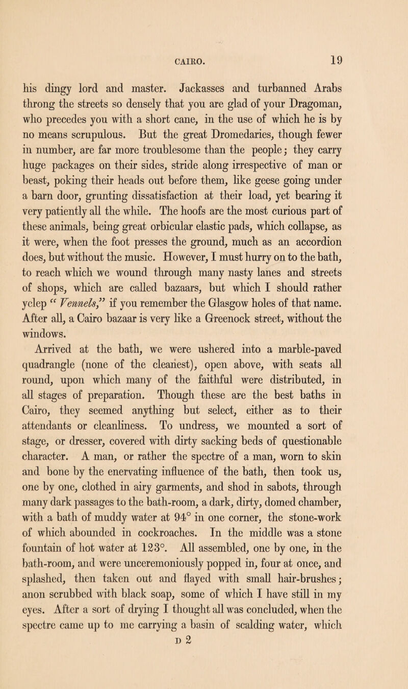 his dingy lord and master. Jackasses and turbanned Arabs throng the streets so densely that yon are glad of your Dragoman, who precedes you with a short cane, in the use of which he is by no means scrupulous. But the great Dromedaries, though fewer in number, are far more troublesome than the people; they carry huge packages on their sides, stride along irrespective of man or beast, poking their heads out before them, like geese going under a barn door, grunting dissatisfaction at their load, yet bearing it very patiently all the while. The hoofs are the most curious part of these animals, being great orbicular elastic pads, which collapse, as it were, when the foot presses the ground, much as an accordion does, but without the music. However, I must hurry on to the bath, to reach which we wound through many nasty lanes and streets of shops, which are called bazaars, but which I should rather yclep “ Fennels ” if you remember the Glasgow holes of that name. After all, a Cairo bazaar is very like a Greenock street, without the windows. Arrived at the bath, we were ushered into a marble-paved quadrangle (none of the cleanest), open above, with seats all round, upon which many of the faithful were distributed, in all stages of preparation. Though these are the best baths in Cairo, they seemed anything but select, either as to their attendants or cleanliness. To undress, we mounted a sort of stage, or dresser, covered with dirty sacking beds of questionable character. A man, or rather the spectre of a man, worn to skin and bone by the enervating influence of the bath, then took us, one by one, clothed in airy garments, and shod in sabots, through many dark passages to the bath-room, a dark, dirty, domed chamber, with a bath of muddy water at 94° in one corner, the stone-work of which abounded in cockroaches. In the middle was a stone fountain of hot water at 123°. All assembled, one by one, in the bath-room, and were unceremoniously popped in, four at once, and splashed, then taken out and flayed with small hair-brushes; anon scrubbed with black soap, some of which I have still in my eyes. After a sort of drying I thought all was concluded, when the spectre came up to me carrying a basin of scalding water, which d 2