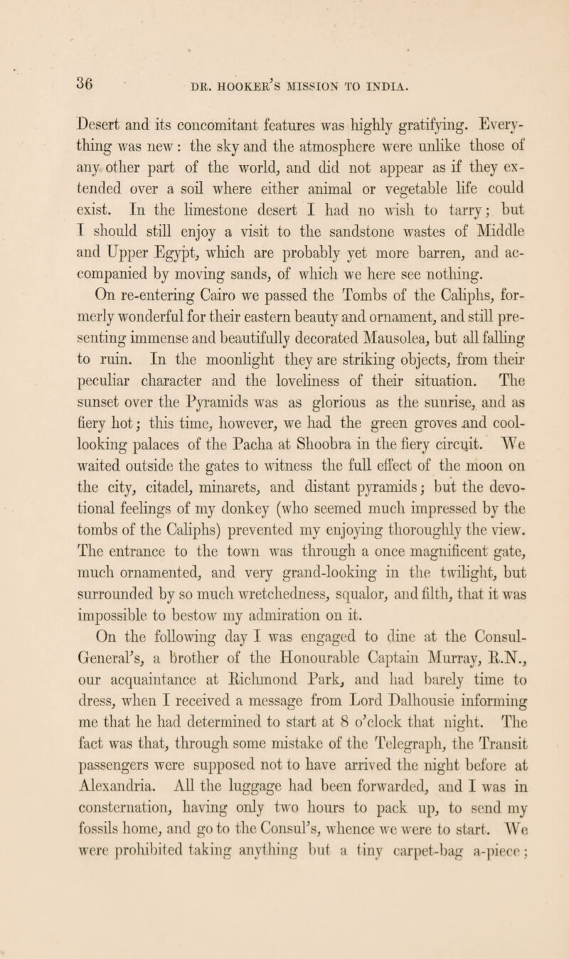 Desert and its concomitant features was highly gratifying. Every¬ thing was new: the sky and the atmosphere were unlike those of any other part of the world, and did not appear as if they ex¬ tended over a soil where either animal or vegetable life could exist. In the limestone desert I had no wish to tarry; but I should still enjoy a visit to the sandstone wastes of Middle and Upper Egypt, which are probably yet more barren, and ac¬ companied by moving sands, of which we here see nothing. On re-entering Cairo we passed the Tombs of the Caliphs, for¬ merly wonderful for their eastern beauty and ornament, and still pre¬ senting immense and beautifully decorated Mausolea, but all falling to ruin. In the moonlight they are striking objects, from then- peculiar character and the loveliness of their situation. The sunset over the Pyramids was as glorious as the sunrise, and as fiery hot; this time, however, we had the green groves mid cool¬ looking palaces of the Pacha at Shoobra in the fiery circuit. We waited outside the gates to witness the full effect of the moon on the city, citadel, minarets, and distant pyramids; but the devo¬ tional feelings of my donkey (who seemed much impressed by the tombs of the Caliphs) prevented my enjoying thoroughly the view. The entrance to the town was through a once magnificent gate, much ornamented, and very grand-looking in the twilight, but surrounded by so much wretchedness, squalor, and filth, that it was impossible to bestow my admiration on it. On the following day I was engaged to dine at the Consul- General's, a brother of the Honourable Captain Murray, B.N., our acquaintance at Bichmond Park, and had barely time to dress, when I received a message from Lord Dalhousie informing me that he had determined to start at 8 o'clock that night. The fact was that, through some mistake of the Telegraph, the Transit passengers were supposed not to have arrived the night before at Alexandria. All the luggage had been forwarded, and I was in consternation, having only two hours to pack up, to send my fossils home, and go to the Consul's, whence we were to start. We were prohibited taking anything but a liny carpet-bag a-piece;
