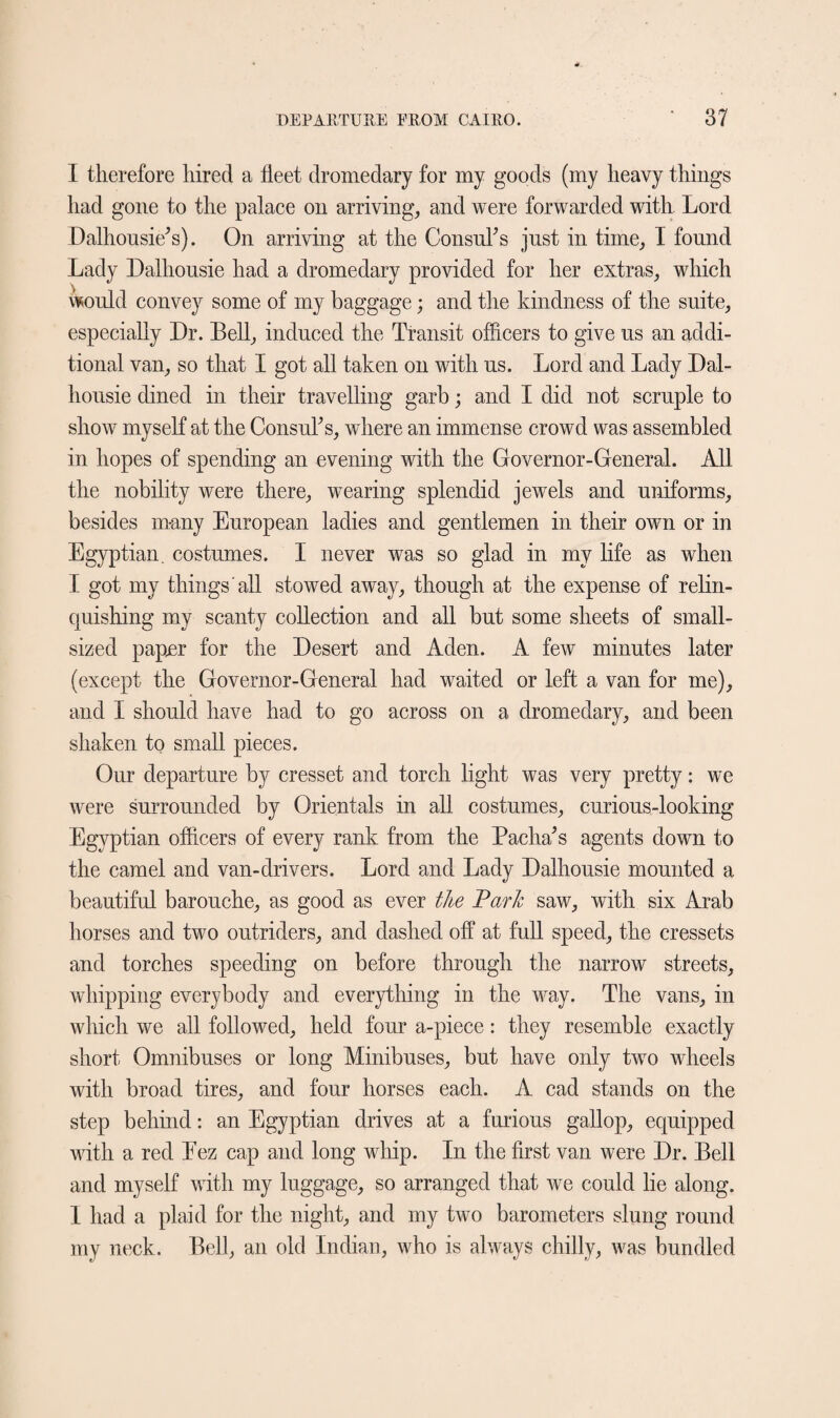 I therefore hired a fleet dromedary for my goods (my heavy things had gone to the palace on arriving, and were forwarded with Lord Dalhousie's). On arriving at the Consul's just in time, I found Lady Dalliousie had a dromedary provided for her extras, which would convey some of my baggage; and the kindness of the suite, especially Dr. Bell, induced the Transit officers to give us an addi¬ tional van, so that I got all taken on with us. Lord and Lady Dal- housie dined in their travelling garb; and I did not scruple to show myself at the Consul's, where an immense crowd was assembled in hopes of spending an evening with the Governor-General. All the nobility were there, wearing splendid jewels and uniforms, besides many European ladies and gentlemen in their own or in Egyptian, costumes. I never was so glad in my life as when I got my things all stowed away, though at the expense of relin¬ quishing my scanty collection and all but some sheets of small¬ sized paper for the Desert and Aden. A few minutes later (except the Governor-General had waited or left a van for me), and I should have had to go across on a dromedary, and been shaken to small pieces. Our departure by cresset and torch light was very pretty: we were surrounded by Orientals in all costumes, curious-looking Egyptian officers of every rank from the Pacha's agents down to the camel and van-drivers. Lord and Lady Dalhousie mounted a beautiful barouche, as good as ever the Park saw, with six Arab horses and two outriders, and dashed off at full speed, the cressets and torches speeding on before through the narrow streets, whipping everybody and everything in the way. The vans, in which we all followed, held four a-piece: they resemble exactly short Omnibuses or long Minibuses, but have only two wheels with broad tires, and four horses each. A cad stands on the step behind: an Egyptian drives at a furious gallop, equipped with a red Eez cap and long whip. In the first van were Dr. Bell and myself with my luggage, so arranged that we could lie along. 1 had a plaid for the night, and my two barometers slung round my neck. Bell, an old Indian, who is always chilly, was bundled