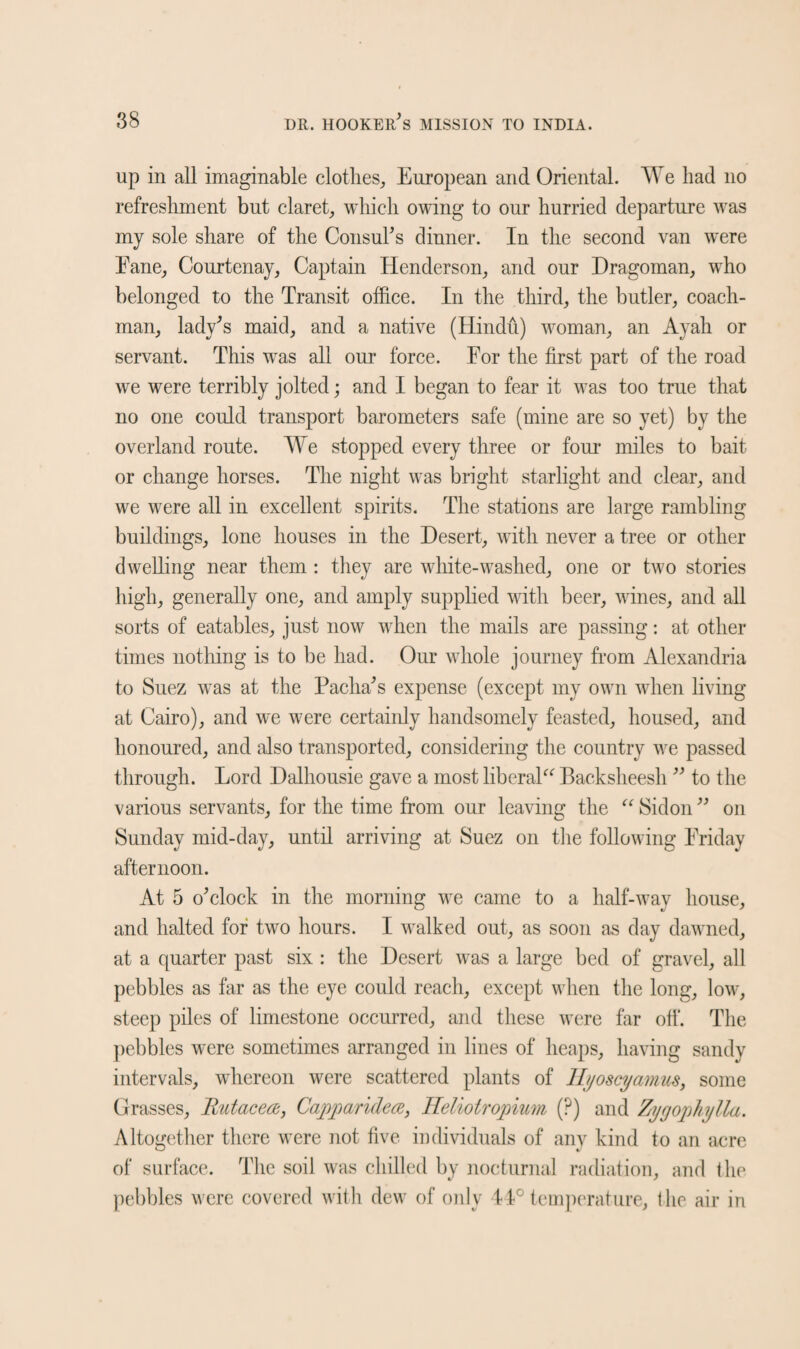 up in all imaginable clothes, European and Oriental. We had no refreshment but claret, which owing to our hurried departure was my sole share of the Consul's dinner. In the second van were Pane, Courtenay, Captain Henderson, and our Dragoman, who belonged to the Transit office. In the third, the butler, coach¬ man, lady's maid, and a native (Hindu) woman, an Ayah or servant. This wras all our force. For the first part of the road we were terribly jolted; and I began to fear it was too true that no one could transport barometers safe (mine are so yet) by the overland route. We stopped every three or four miles to bait or change horses. The night was bright starlight and clear, and we were all in excellent spirits. The stations are large rambling buildings, lone houses in the Desert, with never a tree or other dwelling near them : they are white-washed, one or two stories high, generally one, and amply supplied with beer, wines, and all sorts of eatables, just now when the mails are passing: at other times nothing is to be had. Our whole journey from Alexandria to Suez was at the Pacha's expense (except my own when living at Cairo), and we were certainly handsomely feasted, housed, and honoured, and also transported, considering the country we passed through. Lord Dalhousie gave a most liberal^ Backsheesh  to the various servants, for the time from our leaving the “ Sidon  on Sunday mid-day, until arriving at Suez on the following Friday afternoon. At 5 o'clock in the morning we came to a half-way house, and halted for two hours. I walked out, as soon as day dawned, at a quarter past six : the Desert was a large bed of gravel, all pebbles as far as the eye could reach, except when the long, low, steep piles of limestone occurred, and these Avere far off. The pebbles were sometimes arranged in lines of heaps, having sandy intervals, whereon were scattered plants of H/joscyamus, some Grasses, Rutacea, Capparidea, Ileliotropium (?) and Zygopliylla. Altogether there were not five individuals of any kind to an acre of surface. The soil was chilled by nocturnal radiation, and the pebbles were covered with dew of only 14° temperature, the air in