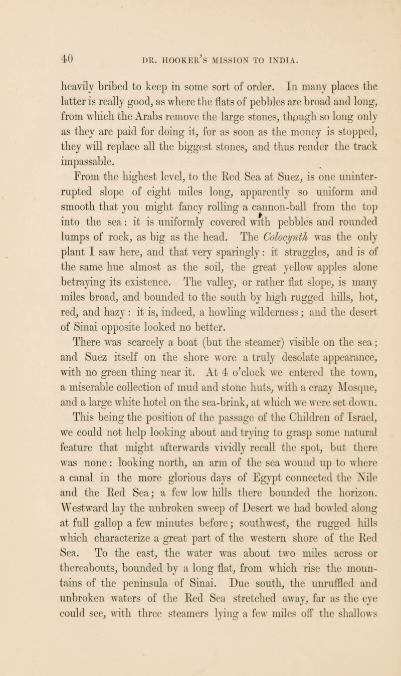 heavily bribed to keep in some sort of order. In many places the latter is really good, as where the flats of pebbles are broad and long, from which the Arabs remove the large stones, thpugh so long only as they are paid for doing it, for as soon as the money is stopped, they will replace all the biggest stones, and thus render the track impassable. From the highest level, to the Eed Sea at Suez, is one uninter¬ rupted slope of eight miles long, apparently so uniform and smooth that you might fancy rolling a cannon-ball from the top into the sea: it is uniformly covered with pebbles and rounded lumps of rock, as big as the head. The Colocynth was the only plant I saw here, and that very sparingly: it straggles, and is of the same hue almost as the soil, the great yellow apples alone betraying its existence. The valley, or rather flat slope, is many miles broad, and bounded to the south by high rugged hills, hot, red, and hazy: it is, indeed, a howling wilderness; and the desert of Sinai opposite looked no better. There was scarcely a boat (but the steamer) visible on the sea; and Suez itself on the shore wore a truly desolate appearance, with no green thing near it. At 4 o’clock we entered the town, a miserable collection of mud and stone huts, with a crazy Mosque, and a large white hotel on the sea-brink, at which we were set down. This being the position of the passage of the Children of Israel, we could not help looking about and trying to grasp some natural feature that might afterwards vividly recall the spot, but there was none: looking north, an arm of the sea wound up to where a canal in the more glorious days of Egypt connected the Nile and the Eed Sea; a few low hills there bounded the horizon. Westward lay the unbroken sweep of Desert we had bowled along at full gallop a few minutes before; southwest, the rugged hills which characterize a great part of the western shore of the Eed Sea. To the east, the water was about two miles across or thereabouts, bounded by a long flat, from which rise the moun¬ tains of the peninsula of Sinai. Due south, the unruffled and unbroken waters of the Eed Sea stretched away, far as the eye could see, with three steamers lying a few miles off the shallows