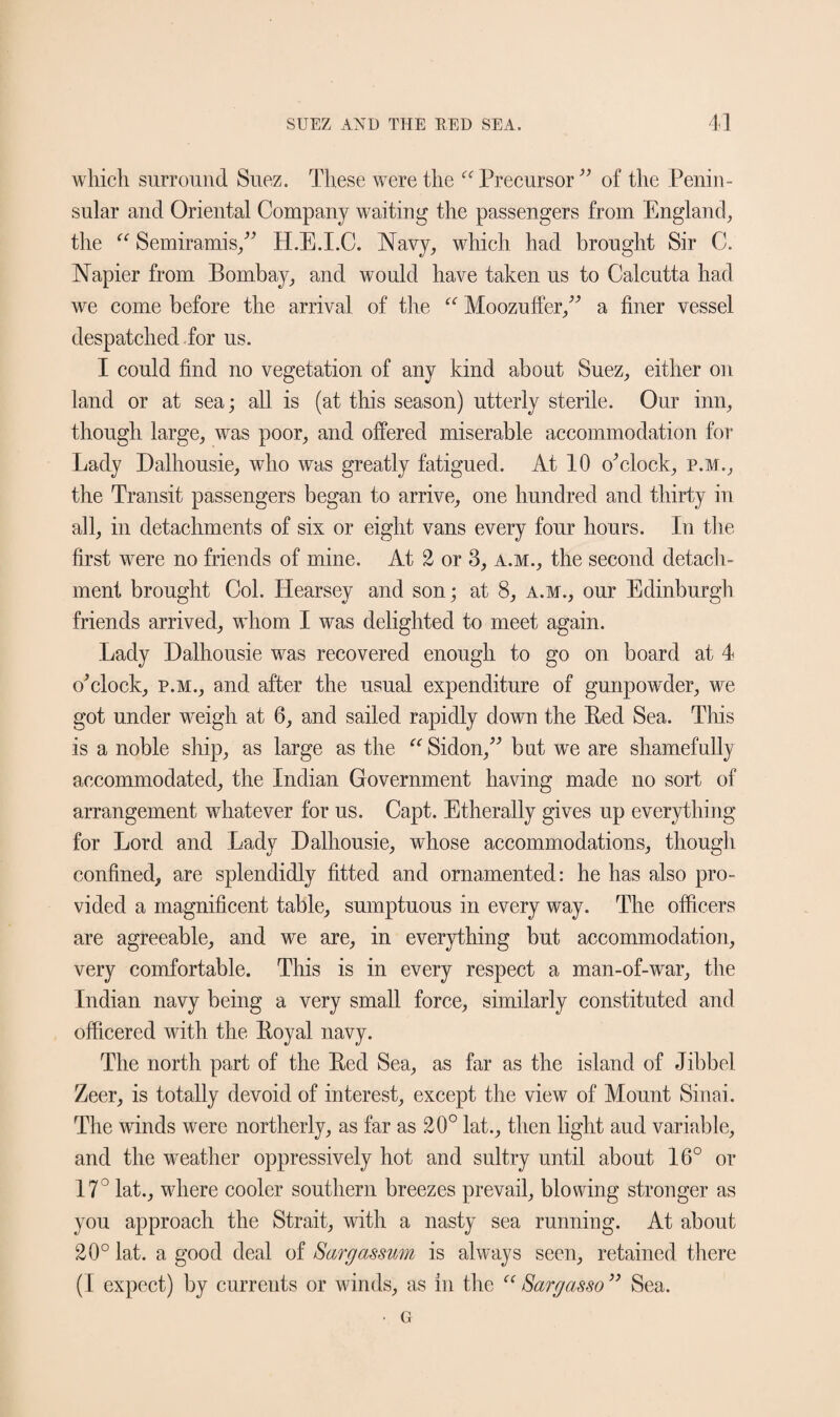 which surround Suez. These were the “Precursor” of the Penin¬ sular and Oriental Company waiting the passengers from England, the “ Semiramis,” H.E.I.C. Navy, which had brought Sir C. Napier from Bombay, and would have taken us to Calcutta had we come before the arrival of the “ Moozuffer,” a finer vessel despatched for us. I could find no vegetation of any kind about Suez, either on land or at sea; all is (at this season) utterly sterile. Our inn, though large, was poor, and offered miserable accommodation for Lady Dalhousie, who was greatly fatigued. At 10 0*clock, p.m., the Transit passengers began to arrive, one hundred and thirty in all, in detachments of six or eight vans every four hours. In the first were no friends of mine. At 2 or 3, a.m., the second detach¬ ment brought Col. Hearsey and son; at 8, a.m., our Edinburgh friends arrived, whom I was delighted to meet again. Lady Dalhousie was recovered enough to go on board at 4 o’clock, p.m., and after the usual expenditure of gunpowder, we got under weigh at 6, and sailed rapidly down the Eed Sea. This is a noble ship, as large as the “ Sidon,” but we are shamefully accommodated, the Indian Government having made no sort of arrangement whatever for us. Capt. Etherally gives up everything for Lord and Lady Dalhousie, whose accommodations, though confined, are splendidly fitted and ornamented: he has also pro¬ vided a magnificent table, sumptuous in every way. The officers are agreeable, and we are, in everything but accommodation, very comfortable. This is in every respect a man-of-war, the Indian navy being a very small force, similarly constituted and officered with the Eoyal navy. The north part of the Eed Sea, as far as the island of Jibbel Zeer, is totally devoid of interest, except the view of Mount Sinai. The winds were northerly, as far as 20° lat., then light aud variable, and the weather oppressively hot and sultry until about 16° or 17° lat., where cooler southern breezes prevail, blowing stronger as you approach the Strait, with a nasty sea running. At about 20° lat. a good deal of Sargassum is always seen, retained there (I expect) by currents or winds, as in the “ Sargasso ” Sea. • G