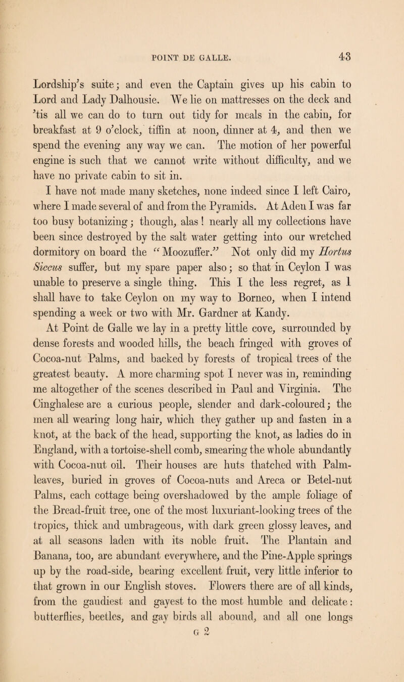 Lordship's suite; and even the Captain gives up his cabin to Lord and Lady Dalhousie. We lie on mattresses on the deck and 'tis all we can do to turn out tidy for meals in the cabin, for breakfast at 9 o'clock, tiffin at noon, dinner at 4, and then we spend the evening any way we can. The motion of her powerful engine is such that we cannot write without difficulty, and we have no private cabin to sit in. I have not made many sketches, none indeed since I left Cairo, where I made several of and from the Pyramids. At Aden I was far too busy botanizing; though, alas ! nearly all my collections have been since destroyed by the salt water getting into our wretched dormitory on board the “Moozuffer. Not only did my Hortus Siccus suffer, but my spare paper also; so that in Ceylon I was unable to preserve a single thing. This I the less regret, as 1 shall have to take Ceylon on my way to Borneo, when I intend spending a week or two with Mr. Gardner at Kandy. At Point de Galle we lay in a pretty little cove, surrounded by dense forests and wooded hills, the beach fringed with groves of Cocoa-nut Palms, and backed by forests of tropical trees of the greatest beauty. A more charming spot I never was in, reminding me altogether of the scenes described in Paul and Virginia. The Cinghalese are a curious people, slender and dark-coloured; the men all wearing long hair, which they gather up and fasten in a knot, at the back of the head, supporting the knot, as ladies do in England, with a tortoise-shell comb, smearing the whole abundantly with Cocoa-nut oil. Their houses are huts thatched with Palm- leaves, buried in groves of Cocoa-nuts and Areca or Betel-nut Palms, each cottage being overshadowed by the ample foliage of the Bread-fruit tree, one of the most luxuriant-looking trees of the tropics, thick and umbrageous, with dark green glossy leaves, and at all seasons laden with its noble fruit. The Plantain and Banana, too, are abundant everywhere, and the Pine-Apple springs up by the road-side, bearing excellent fruit, very little inferior to that grown in our English stoves. Elowers there are of all kinds, from the gaudiest and gayest to the most humble and delicate: butterflies, beetles, and gay birds all abound, and all one longs