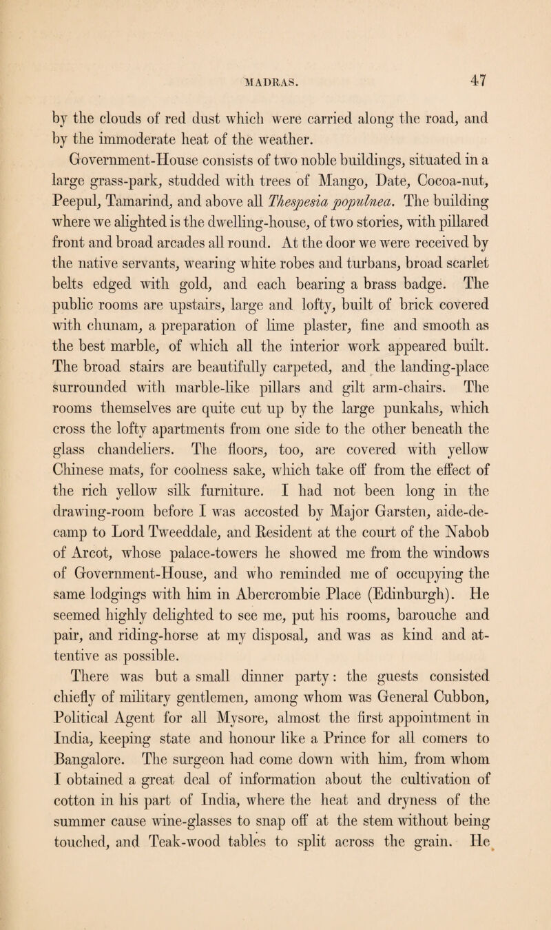 by the clouds of red dust which were carried along the road, and by the immoderate heat of the weather. Government-House consists of two noble buildings, situated in a large grass-park, studded with trees of Mango, Hate, Cocoa-nut, Peepul, Tamarind, and above all Tkesjoesia populnea. The building where we alighted is the dwelling-house, of two stories, with pillared front and broad arcades all round. At the door we were received by the native servants, wearing white robes and turbans, broad scarlet belts edged with gold, and each bearing a brass badge. The public rooms are upstairs, large and lofty, built of brick covered with chunam, a preparation of lime plaster, fine and smooth as the best marble, of which all the interior work appeared built. The broad stairs are beautifully carpeted, and the landing-place surrounded with marble-like pillars and gilt arm-chairs. The rooms themselves are quite cut up bv the large punkahs, which cross the lofty apartments from one side to the other beneath the glass chandeliers. The floors, too, are covered with yellow Chinese mats, for coolness sake, which take off from the effect of the rich yellow silk furniture. I had not been long in the drawing-room before I was accosted by Major Garsten, aide-de- camp to Lord Tweeddale, and Resident at the court of the Nabob of Arcot, whose palace-towers he showed me from the windows of Government-House, and who reminded me of occupying the same lodgings with him in Abercrombie Place (Edinburgh). He seemed highly delighted to see me, put his rooms, barouche and pair, and riding-horse at my disposal, and was as kind and at¬ tentive as possible. There was but a small dinner party: the guests consisted chiefly of military gentlemen, among whom was General Cubbon, Political Agent for all Mysore, almost the first appointment in India, keeping state and honour like a Prince for all comers to Bangalore. The surgeon had come down with him, from whom I obtained a great deal of information about the cultivation of cotton in his part of India, where the heat and dryness of the summer cause wine-glasses to snap off at the stem without being touched, and Teak-wood tables to split across the grain. He