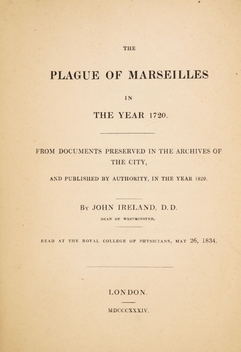 PLAGUE OF MARSEILLES IN THE YEAR 1720. FROM DOCUMENTS PRESERVED IN THE ARCHIVES OF THE CITY, AND PUBLISHED BY AUTHORITY, IN THE YEAR 1820, By JOHN IRELAND, D. D. DEAN OF WESTMINSTER. READ AT THE ROYAL COLLEGE OF PHYSICIANS, MAY 26, 1834. LONDON. MDCCCXXX1V.