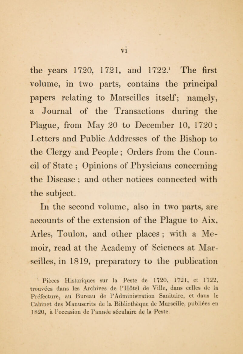 VI the years 1720, 1721, and 1722.1 The first volume, in two parts, contains the principal papers relating to Marseilles itself; namely, a Journal of the Transactions during the Plague, from May 20 to December 10, 1720; Letters and Public Addresses of the Bishop to the Clergy and People; Orders from the Coun¬ cil of State ; Opinions of Physicians concerning the Disease ; and other notices connected with the subject. In the second volume, also in two parts, are accounts of the extension of the Plague to Aix, Arles, Toulon, and other places ; with a Me¬ moir, read at the Academy of Sciences at Mar¬ seilles, in 1819, preparatory to the publication 1 Pieces Historiques sur la Peste de 1720, 1721, et 1722, trouv^es dans les Archives de PHotel de Ville, dans celles de la Prefecture, au Bureau de l’Administration Sanitaire, et dans le Cabinet des Manuscrits de la Bibliotheque de Marseille, publiees en 1820, a l’occasion de l’annee s^culaire de la Peste.