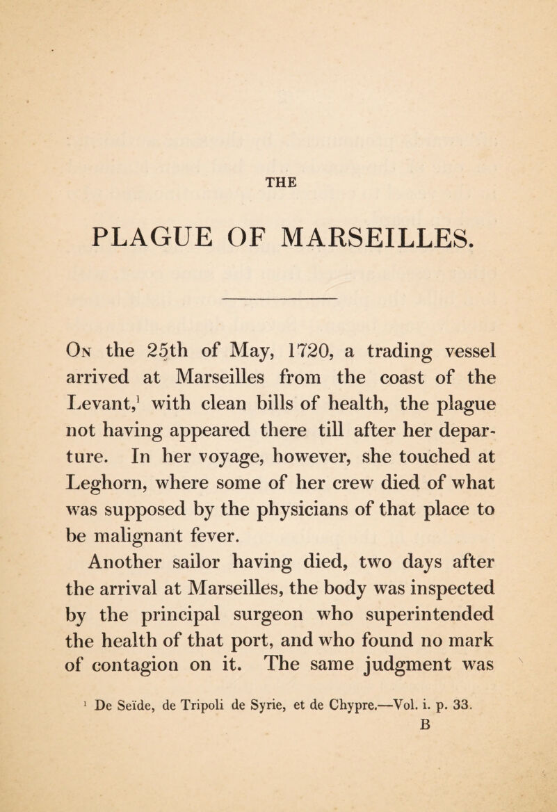 THE PLAGUE OF MARSEILLES. On the 25th of May, 1720, a trading vessel arrived at Marseilles from the coast of the Levant,5 with clean bills of health, the plague not having appeared there till after her depar¬ ture. In her voyage, however, she touched at Leghorn, where some of her crew died of what was supposed by the physicians of that place to be malignant fever. Another sailor having died, two days after the arrival at Marseilles, the body was inspected by the principal surgeon who superintended the health of that port, and who found no mark of contagion on it. The same judgment was De Sei'de, de Tripoli de Syrie, et de Chypre.—Vol. i. p. 33. B