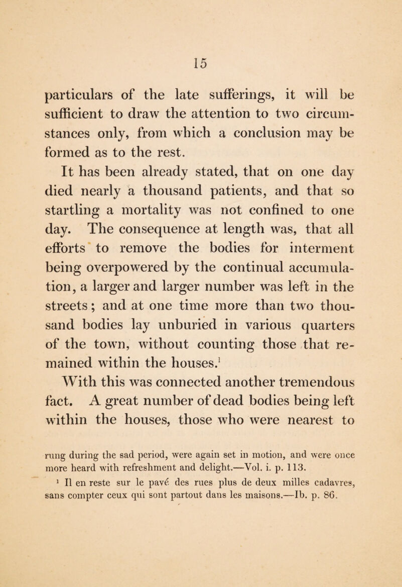 particulars of the late sufferings, it will be sufficient to draw the attention to two circum¬ stances only, from which a conclusion may be formed as to the rest. It has been already stated, that on one day died nearly a thousand patients, and that so startling a mortality was not confined to one day. The consequence at length was, that all efforts to remove the bodies for interment being overpowered by the continual accumula¬ tion, a larger and larger number was left in the streets; and at one time more than two thou¬ sand bodies lay unburied in various quarters of the town, without counting those that re¬ mained within the houses.1 With this was connected another tremendous fact. A great number of dead bodies being left within the houses, those who were nearest to rung during the sad period, were again set in motion, and were once more heard with refreshment and delight.—Vol. i. p. 113. 1 II en reste sur le pave des rues plus de deux milles cadavres, sans compter ceux qui sont partout dans les maisons.—lb. p. 86.