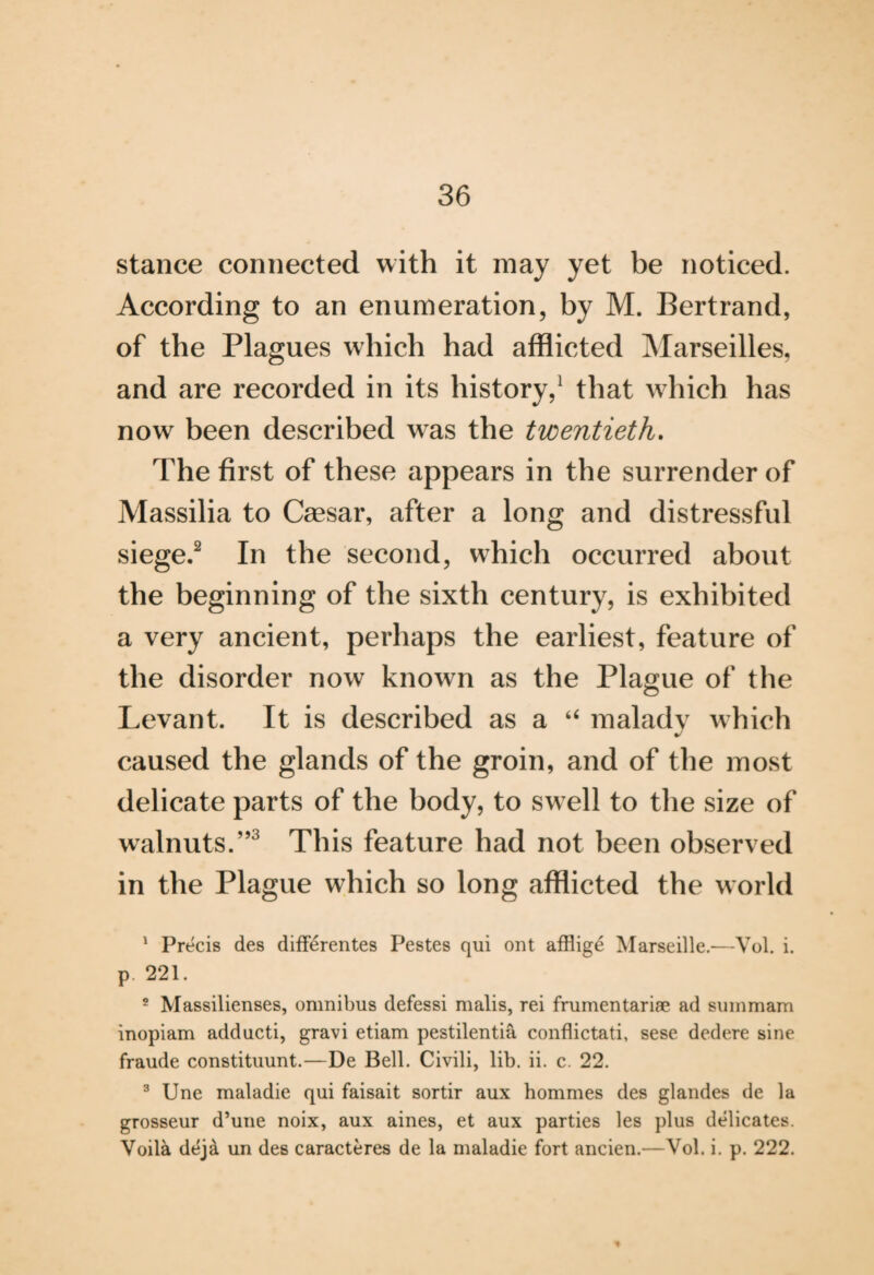 stance connected with it may yet be noticed. According to an enumeration, by M. Bertrand, of the Plagues which had afflicted Marseilles, and are recorded in its history,1 that which has now been described was the twentieth. The first of these appears in the surrender of Massilia to Caesar, after a long and distressful siege.2 In the second, which occurred about the beginning of the sixth century, is exhibited a very ancient, perhaps the earliest, feature of the disorder now known as the Plague of the Levant. It is described as a “ maladv which %/ caused the glands of the groin, and of the most delicate parts of the body, to swell to the size of walnuts.”3 This feature had not been observed in the Plague which so long afflicted the world 1 Precis des diff£rentes Pestes qui ont affligd Marseille.-—Vol. i. p 221. 2 Massilienses, omnibus defessi malis, rei frumentariae ad summam inopiam adducti, gravi etiam pestilentia conflictati, sese dedere sine fraude constituunt.—De Bell. Civili, lib. ii. c. 22. 3 Une maladie qui faisait sortir aux hommes des glandes de la grosseur d’une noix, aux aines, et aux parties les plus delicates. Voila deja un des caracteres de la maladie fort ancien.—Vol. i. p. 222. *