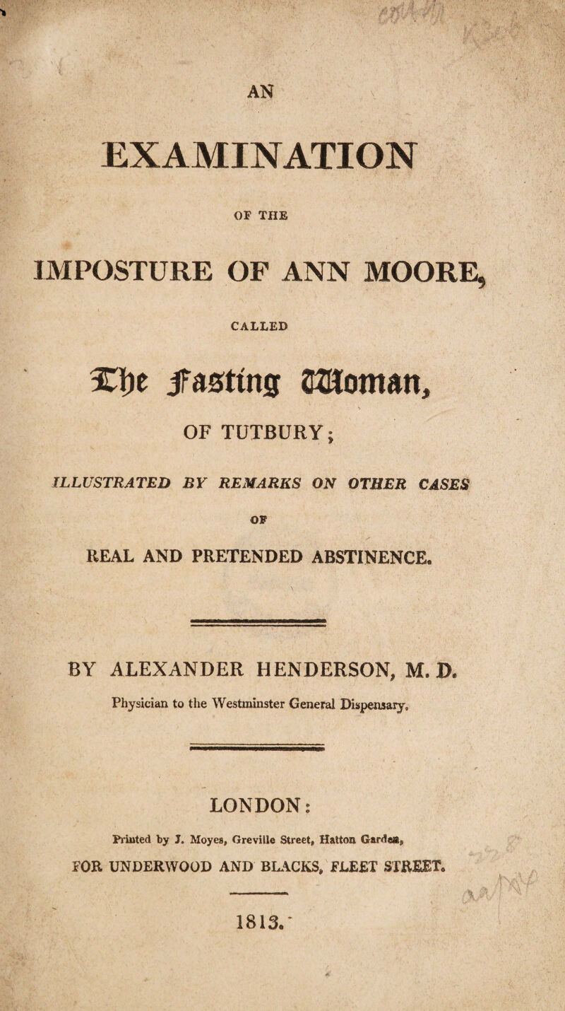 AN V, EXAMINATION OF THE IMPOSTURE OF ANN MOORE, CALLED %\)t iFasttng SflJoman, s OF TUTBURY; ILLUSTRATED BY REMARKS ON OTHER CASES OF / • - REAL AND PRETENDED ABSTINENCE. BY ALEXANDER HENDERSON, M. D. Physician to the Westminster General Dispensary, LONDON: Printed by J. Moyes, Greville Street, Hatton Garden, FOR UNDERWOOD AND BLACKS, FLEET STREET. - \ 1813.*