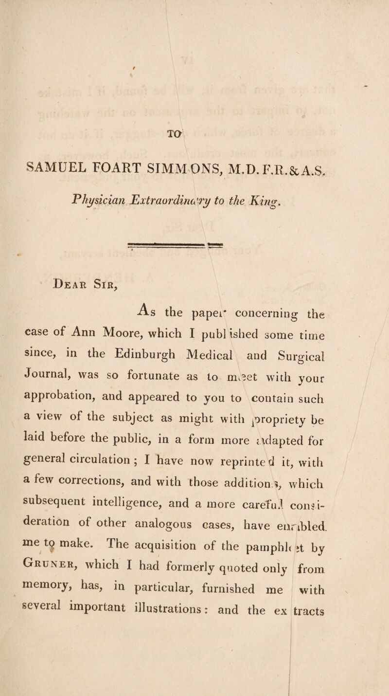 9 TO SAMUEL FOART SIMM ONS, M.D. F.R.&A.S, Physician Extraordinary to the Kino;. Bear Sir, As the paper concerning the case of Ann Moore, which I publ ished some time since, in the Edinburgh Medical and Surgical Journal, was so fortunate as to m^et with your approbation, and appeared to you to contain such a view of the subject as might with propriety be laid before the public, in a form more adapted for general circulation ; I have now reprinted it, with a few corrections, and with those addition:*, which subsequent intelligence, and a more carefuJ consi¬ deration of other analogous cases, have enabled, me tq make. The acquisition of the pamphh jt by Gruner, which I had formerly quoted only from memory, has, in particular, furnished me with several important illustrations: and the ex tracts