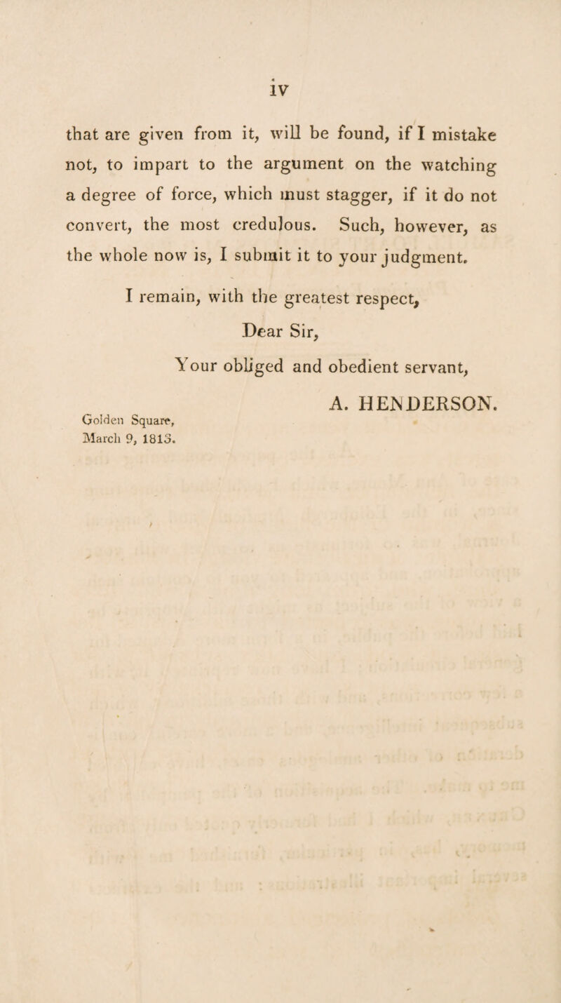 that are given from it, will be found, if I mistake not, to impart to the argument on the watching a degree of force, which must stagger, if it do not convert, the most credulous. Such, however, as the whole now is, I submit it to your judgment. I remain, with the greatest respect. Dear Sir, Your obliged and obedient servant, A. HENDERSON. Golden Square, March 9, 1813.