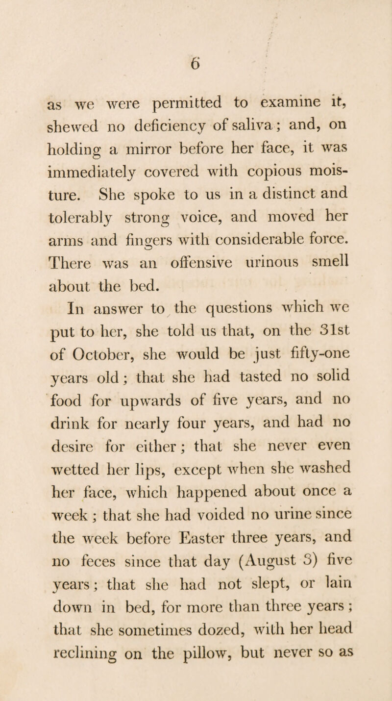 as we were permitted to examine it, shewed no deficiency of saliva; and, on holding a mirror before her face, it was immediately covered with copious mois¬ ture. She spoke to us in a distinct and tolerably strong voice, and moved her arms and fingers with considerable force. O There was an offensive urinous smell about the bed. In answer to the questions which we put to her, she told us that, on the 31st of October, she would be just fifty-one years old; that she had tasted no solid food for upwards of five years, and no drink for nearly four years, and had no desire for either; that she never even wetted her lips, except when she washed her face, which happened about once a week ; that she had voided no urine since the week before Easter three years, and no feces since that day (August 3) five years; that she had not slept, or lain down in bed, for more than three years; that she sometimes dozed, with her head reclining on the pillow, but never so as