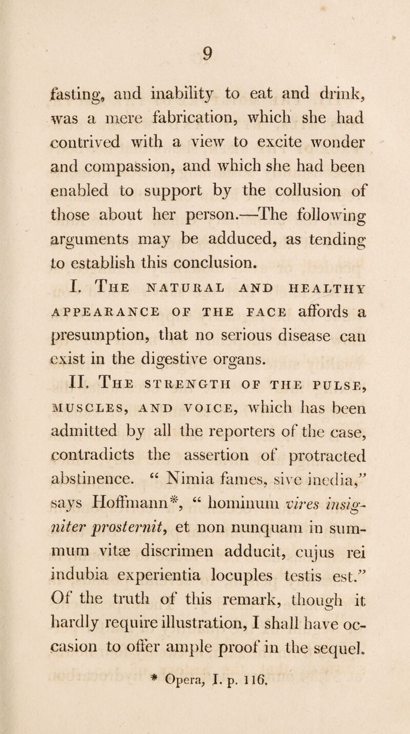 fasting, and inability to eat and drink, was a mere fabrication, which she had contrived with a view to excite wonder and compassion, and which she had been enabled to support by the collusion of those about her person.—The following arguments may be adduced, as tending to establish this conclusion. I. The natural and healthy APPEARANCE OE THE PACE affords a presumption, that no serious disease can exist in the digestive organs. II. The strength op the pulse, muscles, and voice, which has been admitted by all the reporters of the case, contradicts the assertion of protracted abstinence. “ Nimia femes, sive media,” says Hoffmann*, “ hominum vires insig- niter prosternit, et non nunquam in sum- mum vitae discrimen adducit, cujus rei indubia experientia locuples testis est.” Of the truth of this remark, though it hardly require illustration, I shall have oc¬ casion to offer ample proof in the sequel. * Opera, J. p. 116.