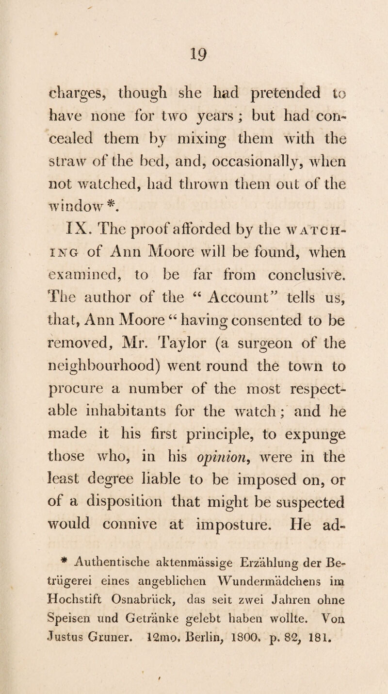 charges, though she had pretended to have none for two years ; but had con¬ cealed them by mixing them with the straw of the bed, and, occasionally, when not watched, had thrown them out of the window*. IX. The proof afforded by the watch¬ ing of Ann Moore will be found, when examined, to be far from conclusive The author of the “ Account’' tells us, that, Ann Moore66 having consented to be removed, Mr. Taylor (a surgeon of the neighbourhood) went round the town to procure a number of the most respect¬ able inhabitants for the watch; and he made it his first principle, to expunge those who, in his opinion, were in the least degree liable to be imposed on, or of a disposition that might be suspected would connive at imposture. He ad« * Authentische aktenmassige Erzahlung der Be- triigerei eines angeblichen Wundermadchens im Hochstift Osnabriick, das seit zwei Jahren ohne Speisen und Getr’anke gelebt haben wollte. Von Justus Gruner. 12mo. Berlin, 1800. p. 82, 181. /