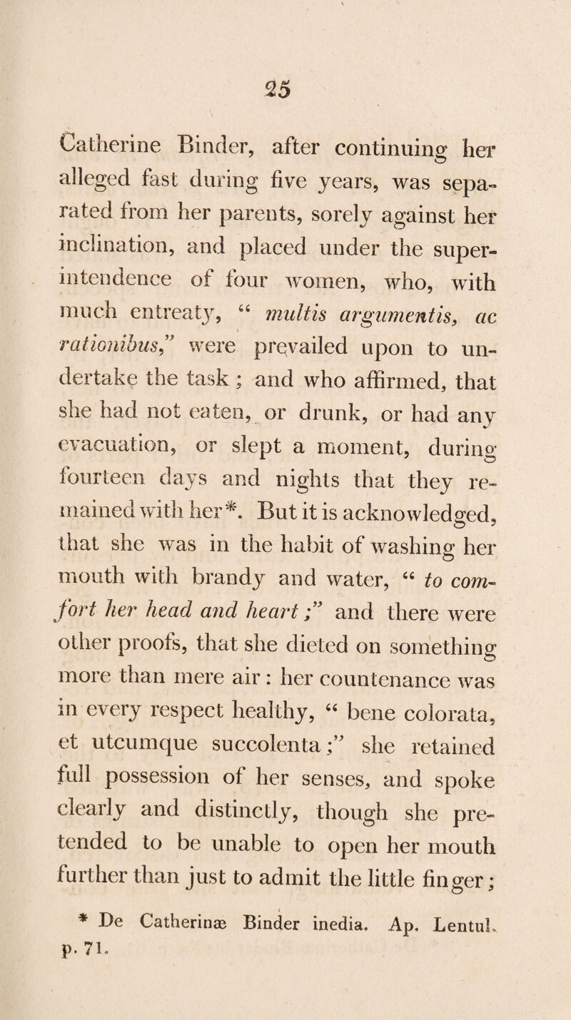 Catherine Binder, after continuing her alleged fast during five years, was sepa¬ rated from her parents, sorely against her inclination, and placed under the super¬ intendence of four women, who, with much entreaty, “ multis argumentis, ac rationibus,” were prevailed upon to un¬ dertake the task ; and who affirmed, that she had not eaten, or drunk, or had any evacuation, or slept a moment, during fourteen days and nights that they re¬ mained with her*. But it is acknowledged, that she was in the habit of washing her O mouth with brandy and water, “ to com¬ fort her head and heartand there were other proofs, that she dieted on something more than mere air: her countenance was in every respect healthy, “ bene colorata, et utcumque succolentashe retained full possession of her senses, and spoke clearly and distinctly, though she pre¬ tended to be unable to open her mouth further than just to admit the little finger; t * De Catherine Binder inedia. Ap. LentuL p. 71.