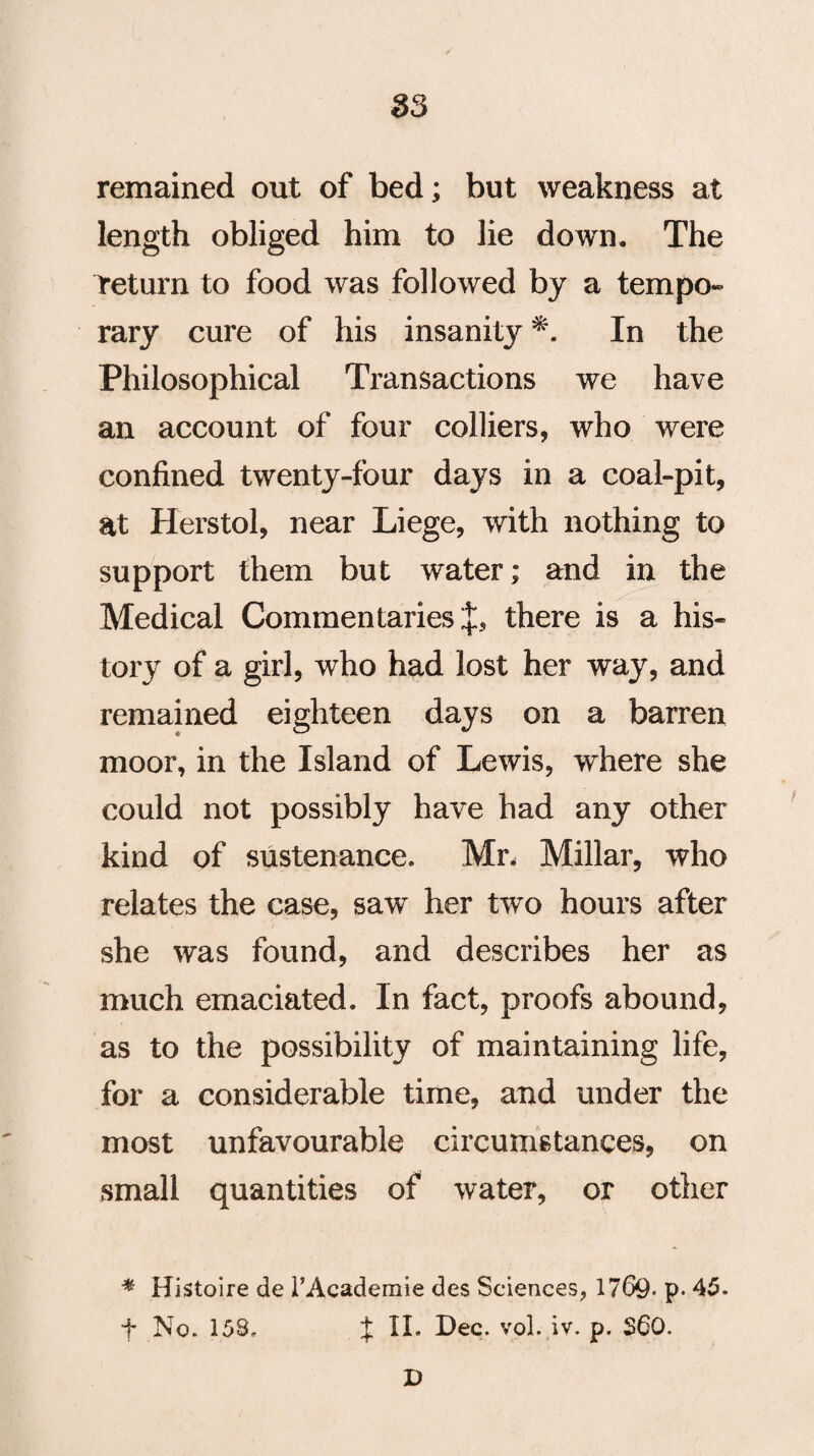 remained out of bed; but weakness at length obliged him to lie down. The return to food was followed by a tempo¬ rary cure of his insanity *. In the Philosophical Transactions we have an account of four colliers, who were confined twenty-four days in a coal-pit, at Herstol, near Liege, with nothing to support them but water; and in the Medical Commentaries there is a his¬ tory of a girl, who had lost her way, and remained eighteen days on a barren moor, in the Island of Lewis, where she could not possibly have had any other kind of sustenance. Mr, Millar, who relates the case, saw her two hours after she was found, and describes her as much emaciated. In fact, proofs abound, as to the possibility of maintaining life, for a considerable time, and under the most unfavourable circumstances, on small quantities of water, or other * Histoire de TAcademie des Sciences, 1769- p* 45. f No. 158. % II. Dec. vol. iv. p. $60. D