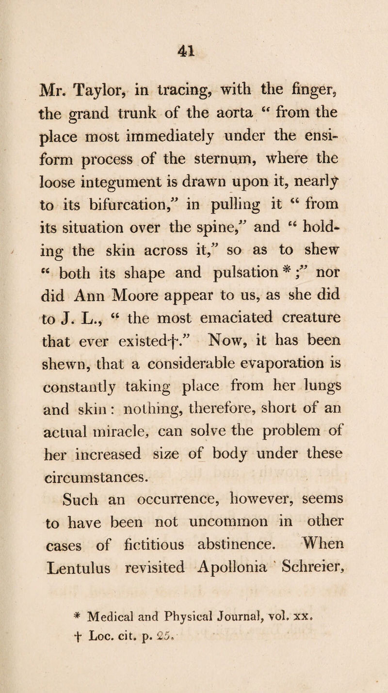 Mr. Taylor, in tracing, with the finger, the grand trunk of the aorta “ from the place most immediately under the ensi- form process of the sternum, where the loose integument is drawn upon it, nearly to its bifurcation,” in pulling it “ from its situation over the spine,” and “ hold¬ ing the skin across it,” so as to shew “ both its shape and pulsation *;” nor did Ann Moore appear to us, as she did to J. L., “ the most emaciated creature that ever existed-f-.” Now, it has been shewn, that a considerable evaporation is constantly taking place from her lungs and skin : nothing, therefore, short of an actual miracle, can solve the problem of her increased size of body under these circumstances. Such an occurrence, however, seems to have been not uncommon in other cases of fictitious abstinence. When Lentulus revisited Apollonia Schreier, * Medical and Physical Journal, vol. xx. + Loc. cit. p. 25,