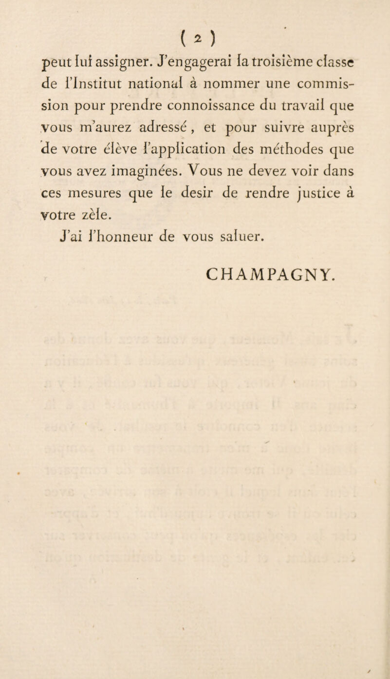 peut lui assigner. J’engagerai la troisième classe de l’Institut national à nommer une commis¬ sion pour prendre connoissance du travail que vous m’aurez adressé , et pour suivre auprès de votre élève l’application des méthodes que vous avez imaginées. Vous ne devez voir dans ces mesures que le désir de rendre justice à votre zèle. J’ai l’honneur de vous saluer.
