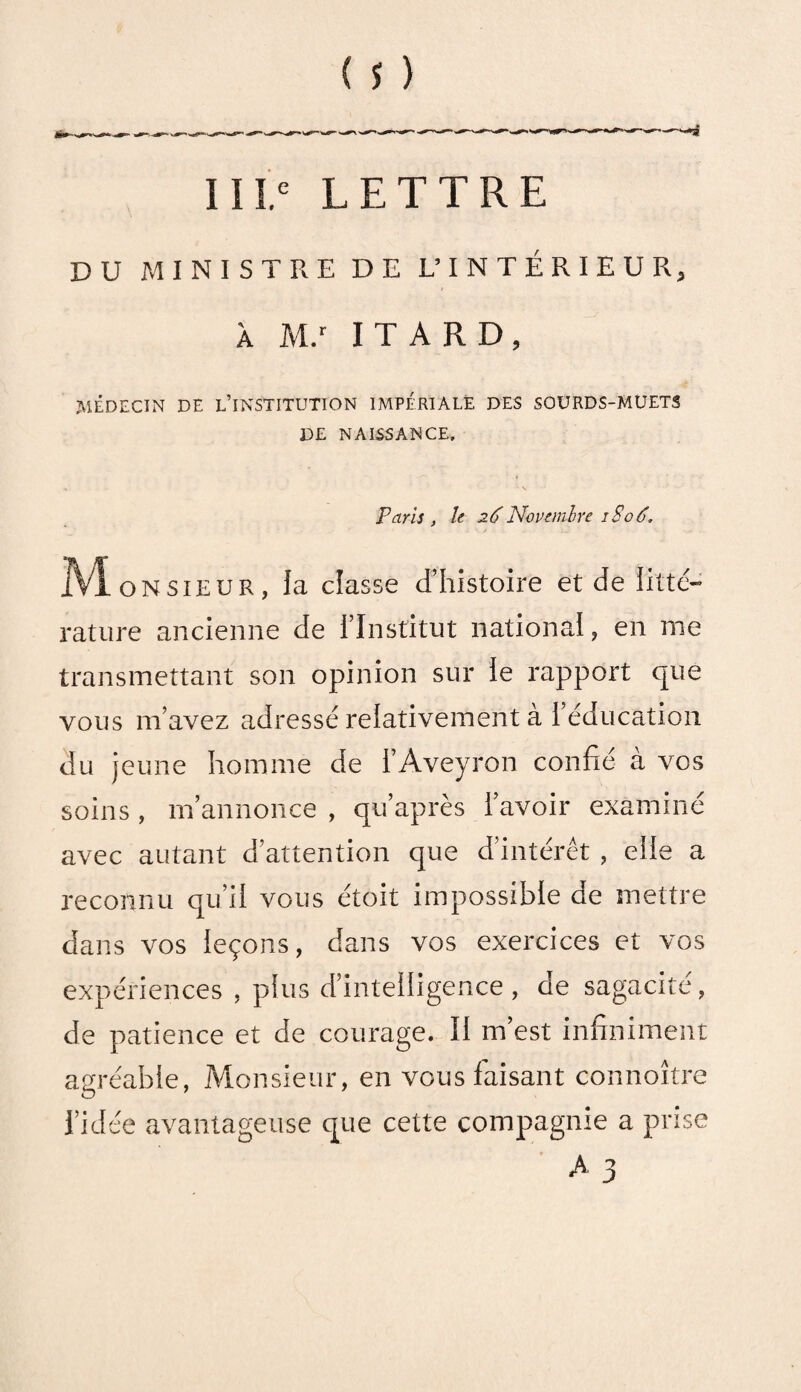 IIIe LETTRE DU MINISTRE DE L’INTÉRIEUR, À M.r ITARD, MÉDECIN DE L’INSTITUTION IMPÉRIALE DES SOURDS-MUETS DE NAISSANCE. Paris , le 26Novembre 1S06. IVÏonsîeuk, la classe d’histoire et de litté¬ rature ancienne de l’Institut national, en me transmettant son opinion sur le rapport que vous m’avez adressé relativement à I éducation du jeune homme de l’Aveyron confié a vos soins , m’annonce , qu’après l’avoir examiné avec autant d’attention que d’intérêt , elle a reconnu qu’il vous étoit impossible de mettre dans vos leçons, dans vos exercices et vos expériences , plus d’intelligence, de sagacité, de patience et de courage. Il m’est infiniment agréable, Monsieur, en vous faisant connoître l’idée avantageuse que cette compagnie a prise