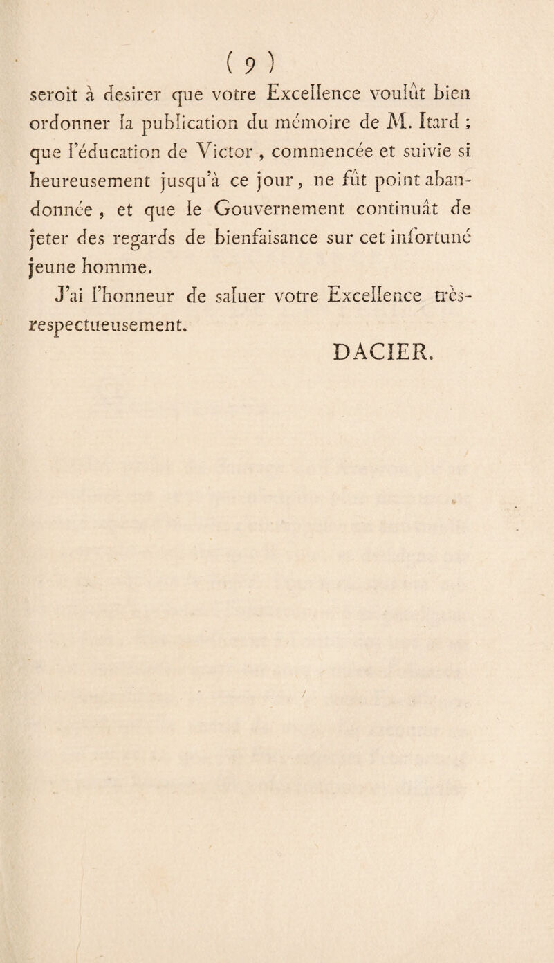 seroit à desirer que votre Excellence voulût bien ordonner la publication du mémoire de M. Itard ; que l’éducation de Victor , commencée et suivie si heureusement jusqu’à ce jour, ne fût point aban¬ donnée , et que le Gouvernement continuât de jeter des regards de bienfaisance sur cet infortuné jeune homme. J’ai l’honneur de saluer votre Excellence très- respectueusement. DACIER.