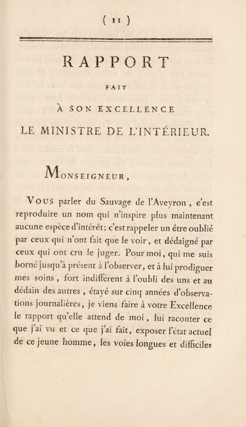 RAPPORT FAIT \ A SON EXCELLENCE LE MINISTRE DE L’INTÉRIEUR. 1? ION SEIGNEUR , Vous parier du Sauvage de l’Aveyron , c’est reproduire un nom qui n’inspire plus maintenant aucune espèce d’intérêt; c’est rappeler un être oublié par ceux qui n ont fait que ie voir, et dédaigné par ceux qui ont cru le juger. Pour moi, qui me suis borné jusqu’à présent à l’observer, et à lui prodiguer mes soins , fort indifférent à l’oubli des uns et au dédain des autres , étayé sur cinq années d’observa¬ tions journalières, je viens faire à votre Excellence le îappoit quelle attend de moi , lui raconter ce que j’ai vu et ce que j’ai fait, exposer l’état actuel de ce jeune homme, les voies longues et difficiles