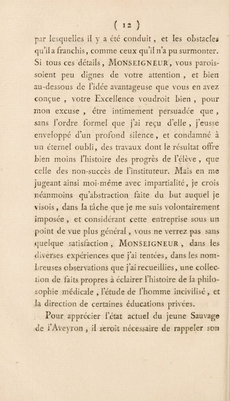 qu'il a franchis, comme ceux qu’il n’a pu surmonter. Si tous ces détails, MONSEIGNEUR, vous parois- soient peu dignes de votre attention , et bien au-dessous de l’idée avantageuse que vous en avez conçue , votre Excellence voudroit bien , pour mon excuse , être intimement persuadée que , sans l’ordre formel que j’ai reçu d’elle , j’eusse enveloppé d’un profond silence , et condamné à un éternel oubli, des travaux dont le résultat offre bien moins l’histoire des progrès de l’élève , que celle des non-succès de l’instituteur. Mais en me jugeant ainsi moi-même avec impartialité, je crois néanmoins qu’abstraction faite du but auquel je visois, dans la tâche que je me suis volontairement imposée , et considérant cette entreprise sous un point de vue plus général, vous ne verrez pas sans quelque satisfaction , MONSEIGNEUR , dans les diverses expériences que j’ai tentées, dans les nom¬ breuses observations que j’ai recueillies, une collec¬ tion de faits propres à éclairer l’histoire de la philo¬ sophie médicale , l’étude de l’homme incivilisé, et la direction de certaines éducations privées. Pour apprécier l’état actuel du jeune Sauvage de i’Aveyron , il seroit nécessaire de rappeler son